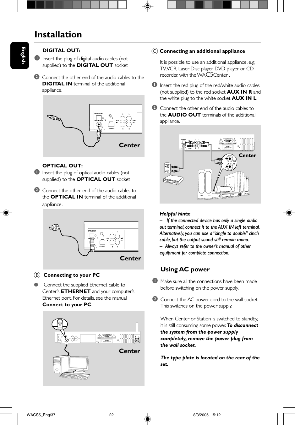 EnglishInstallationHelpful hints:– If the connected device has only a single audioout terminal, connect it to the AUX IN left terminal.Alternatively, you can use a “single to double” cinchcable, but the output sound still remain mono.–Always refer to the owner’s manual of otherequipment for complete connection.C Connecting an additional applianceIt is possible to use an additional appliance, e.g.TV, VCR, Laser Disc player, DVD player or CDrecorder, with the WAC5Center .1Insert the red plug of the red/white audio cables(not supplied) to the red socket AUX IN R andthe white plug to the white socket AUX IN L.2Connect the other end of the audio cables tothe AUDIO OUT terminals of the additionalappliance.OPTICAL OUT:1Insert the plug of optical audio cables (notsupplied) to the OPTICAL OUT socket2Connect the other end of the audio cables tothe OPTICAL IN terminal of the additionalappliance.B  Connecting to your PC● Connect the supplied Ethernet cable toCenter’s ETHERNET and your computer’sEthernet port. For details, see the manualConnect to your PC.DIGITAL OUT:1Insert the plug of digital audio cables (notsupplied) to the DIGITAL OUT socket2Connect the other end of the audio cables to theDIGITAL IN terminal of the additionalappliance. OPTICAL OUTDIGITAL OUT OPTICAL OUTDIGITAL OUT OPTICAL OUTDIGITAL OUTCenterCenterCenterCenterUsing AC power1Make sure all the connections have been madebefore switching on the power supply.2Connect the AC power cord to the wall socket.This switches on the power supply.When Center or Station is switched to standby,it is still consuming some power. To disconnectthe system from the power supplycompletely, remove the power plug fromthe wall socket.The type plate is located on the rear of theset. OPTICAL OUTDIGITAL OUTWACS5_Eng/37 8/3/2005, 15:1222