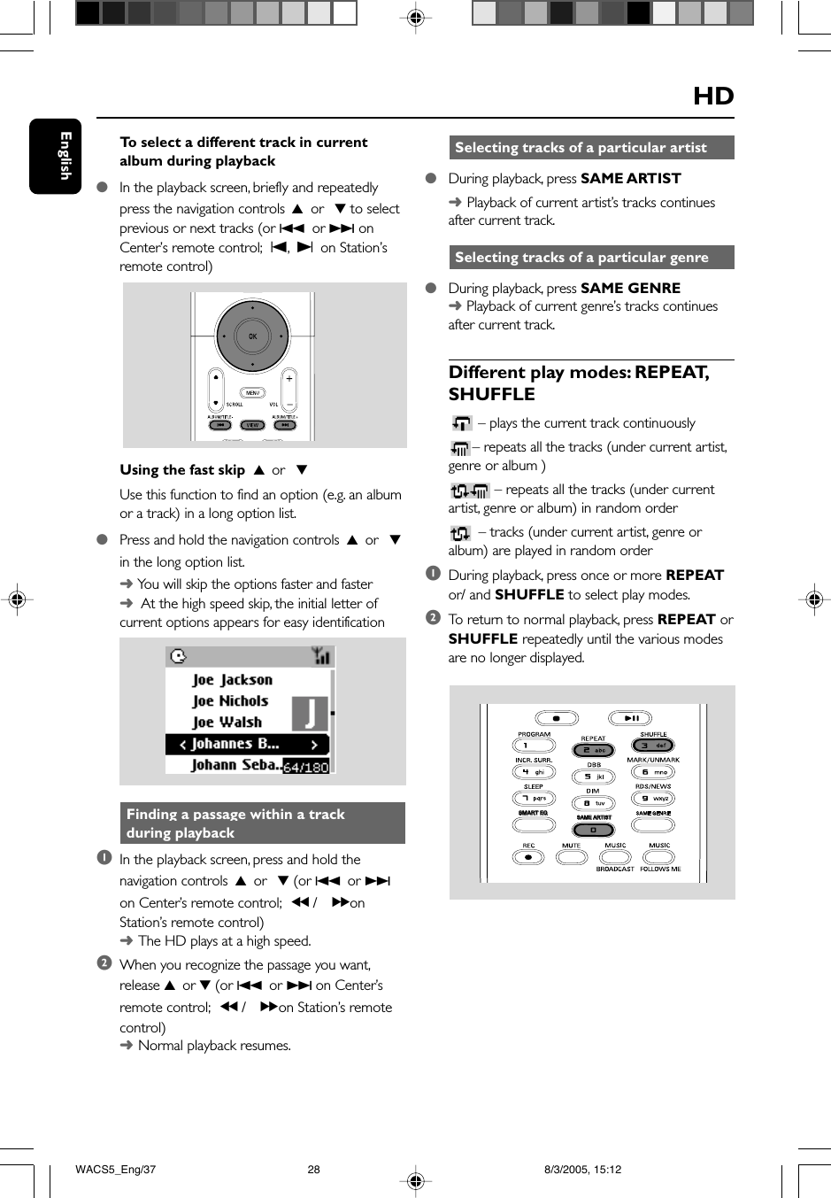 EnglishHD Selecting tracks of a particular artist●During playback, press SAME ARTIST➜Playback of current artist’s tracks continuesafter current track. Selecting tracks of a particular genre●During playback, press SAME GENRE➜ Playback of current genre’s tracks continuesafter current track.Different play modes: REPEAT,SHUFFLE– plays the current track continuously– repeats all the tracks (under current artist,genre or album )– repeats all the tracks (under currentartist, genre or album) in random order – tracks (under current artist, genre oralbum) are played in random order1During playback, press once or more REPEATor/ and SHUFFLE to select play modes.2To  return to normal playback, press REPEAT orSHUFFLE repeatedly until the various modesare no longer displayed.To  select a different track in currentalbum during playback●In the playback screen, briefly and repeatedlypress the navigation controls 3 or  4 to selectprevious or next tracks (or 4 or ¢ onCenter’s remote control; O, P on Station’sremote control)Using the fast skip  3 or  4Use this function to find an option (e.g. an albumor a track) in a long option list.●Press and hold the navigation controls 3 or  4in the long option list.➜ You will skip the options faster and faster➜  At the high speed skip, the initial letter ofcurrent options appears for easy identification Finding a passage within a track during playback1In the playback screen, press and hold thenavigation controls 3 or  4 (or 4 or ¢on Center’s remote control; à / á onStation’s remote control)➜The HD plays at a high speed.2When you recognize the passage you want,release 3 or 4 (or 4 or ¢ on Center’sremote control; à / á on Station’s remotecontrol)➜Normal playback resumes.SAME ARTISTSAME ARTISTSMART EQSMART EQWACS5_Eng/37 8/3/2005, 15:1228