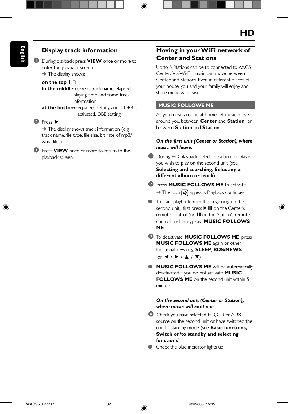 EnglishHDMoving in your WiFi network ofCenter and StationsUp to 5 Stations can be to connected to WAC5Center.  Via Wi-Fi,  music can move betweenCenter and Stations. Even in different places ofyour house, you and your family will enjoy andshare music with ease. MUSIC FOLLOWS MEAs you move around at home, let music movearound you, between Center and Station  orbetween Station and Station.On the first unit (Center or Station), wheremusic will leave:1  During HD playback, select the album or playlistyou wish to play on the second unit (seeSelecting and searching, Selecting adifferent album or track)2  Press MUSIC FOLLOWS ME to activate➜ The icon   appears. Playback continues●To  start playback from the beginning on thesecond unit,  first pressÉÅ on the Center’sremote control (or Å on the Station’s remotecontrol, and then, press MUSIC FOLLOWSME3To  deactivate MUSIC FOLLOWS ME, pressMUSIC FOLLOWS ME again or otherfunctional keys (e.g. SLEEP, RDS/NEWS or  1 / 2 / 3 / 4)●MUSIC FOLLOWS ME will be automaticallydeactivated if you do not activate MUSICFOLLOWS ME on the second unit within 5minuteOn the second unit (Center or Station),where music will continue4  Check you have selected HD, CD or AUXsource on the second unit or have switched theunit to standby mode (see Basic functions,Switch on/to standby and selectingfunctions)●Check the blue indicator lights upDisplay track information1During playback, press VIEW once or more toenter the playback screen➜The display shows:      on the top: HDin the middle: current track name, elapsedplaying time and some trackinformationat the bottom: equalizer setting and, if DBB is   activated, DBB setting.2Press  2➜The display shows track information (e.g.track name, file type, file size, bit rate of mp3/wma files)3Press VIEW once or more to return to theplayback screen.WACS5_Eng/37 8/3/2005, 15:1232