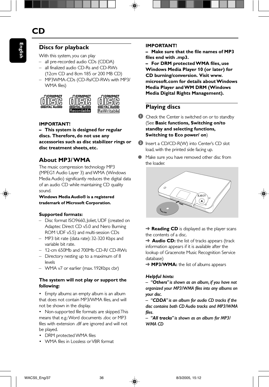 EnglishDiscs for playbackWith this system, you can play– all pre-recorded audio CDs (CDDA)– all finalized audio CD-Rs and CD-RWs(12cm CD and 8cm 185 or 200 MB CD)– MP3WMA-CDs (CD-Rs/CD-RWs with MP3/WMA files)IMPORTANT!– This system is designed for regulardiscs.  Therefore, do not use anyaccessories such as disc stabilizer rings ordisc treatment sheets, etc.About MP3/ WMAThe music compression technology MP3(MPEG1 Audio Layer 3) and WMA (WindowsMedia Audio) significantly reduces the digital dataof an audio CD while maintaining CD qualitysound.Windows Media Audio® is a registeredtrademark of Microsoft Corporation.Supported formats:–Disc format ISO9660, Joliet, UDF (created onAdaptec Direct CD v5.0 and Nero BurningROM UDF v5.5) and multi-session CDs–MP3 bit rate (data rate): 32-320 Kbps andvariable bit rate.–12-cm 650Mb and 700Mb CD-R/ CD-RWs– Directory nesting up to a maximum of 8levels–WMA v7 or earlier (max. 192Kbps cbr)The system will not play or support thefollowing:•Empty albums: an empty album is an albumthat does not contain MP3/WMA files, and willnot be shown in the display.•Non-supported file formats are skipped. Thismeans that e.g.: Word documents .doc or MP3files with extension .dlf are ignored and will notbe played.•DRM protected WMA files•WMA files in Lossless or VBR formatCDIMPORTANT!–Make sure that the file names of MP3files end with .mp3.–For DRM protected WMA files, useWindows Media Player 10 (or later) forCD burning/conversion.  Visit www.microsoft.com for details about WindowsMedia Player and WM DRM (WindowsMedia Digital Rights Management).Playing discs1  Check the Center is switched on or to standby(See Basic functions, Switching on/tostandby and selecting functions,Switching to Eco power/ on)2Insert a CD/CD-R(W) into Center’s CD slotload, with the printed side facing up.●Make sure you have removed other disc fromthe loader.➜Reading CD is displayed as the player scansthe contents of a disc.➜  Audio CD: the list of tracks appears (trackinformation appears if it is available after thelookup of Gracenote Music Recognition Servicedatabase)➜ MP3/WMA: the list of albums appearsHelpful hints:–“Others”  is shown as an album, if you have notorganized your MP3/WMA files into any albums onyour disc.–“CDDA” is an album for audio CD tracks if thedisc contains both CD Audio tracks and MP3/WMAfiles.–“All tracks” is shown as an album for MP3/WMA CDPrintedSideCD(RW)WACS5_Eng/37 8/3/2005, 15:1236