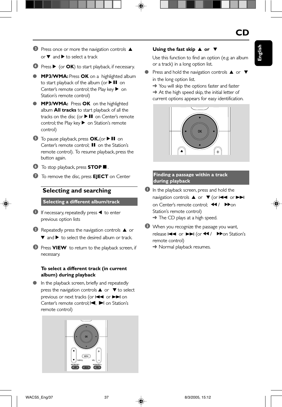 EnglishCDUsing the fast skip  3 or  4Use this function to find an option (e.g. an albumor a track) in a long option list.●Press and hold the navigation controls 3 or  4in the long option list.➜You will skip the options faster and faster➜At the high speed skip, the initial letter ofcurrent options appears for easy identification.Finding a passage within a trackduring playback1In the playback screen, press and hold thenavigation controls 3 or  4 (or 4 or ¢on Center’s remote control; à / á onStation’s remote control)➜The CD plays at a high speed.2When you recognize the passage you want,release 4 or ¢ (or à / á on Station’sremote control)➜Normal playback resumes.3  Press once or more the navigation controls 3or 4 and 2 to select a track4  Press 2 (or OK) to start playback, if necessary.●MP3/WMA: Press OK on a  highlighted albumto start playback of the album (orÉÅ onCenter’s remote control; the Play keyÉonStation’s remote control)●MP3/WMA:  Press OK  on the highlightedalbum All tracks to start playback of all thetracks on the disc (orÉÅ on Center’s remotecontrol; the Play keyÉon Station’s remotecontrol)5To  pause playback, press OK.(orÉÅ onCenter’s remote control; Åon the Station’sremote control).  To resume playback, press thebutton again.6 To  stop playback, press STOPÇ.7 To  remove the disc, press EJECT on Center Selecting and searching Selecting a different album/track1If necessary, repeatedly press 1 to enterprevious option lists2  Repeatedly press the navigation controls 3 or4 and 2 to select the desired album or track.3Press VIEW  to return to the playback screen, ifnecessary.To  select a different track (in currentalbum) during playback●In the playback screen, briefly and repeatedlypress the navigation controls 3 or  4 to selectprevious or next tracks (or 4 or ¢ onCenter’s remote control; O, P on Station’sremote control)WACS5_Eng/37 8/3/2005, 15:1237