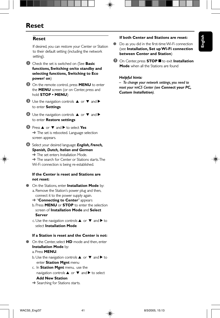 EnglishReset6Select your desired language: English, French,Spanish, Dutch, Italian and German➜The set enters Installation Mode.➜The search for Center or Stations starts. TheWi-Fi connection is being re-established.If the Center is reset and Stations arenot reset:●On the Stations, enter Installation Mode by:      a. Remove the Station’s power plug and then,   connect it to the power supply again.➜ “Connecting to Center” appearsb. Press MENU or STOP to enter the selection   screen of Installation Mode and Select   Server      c. Use the navigation controls 3 or 4 and 2 to   select Installation ModeIf a Station is reset and the Center is not:●On the Center, select HD mode and then, enterInstallation Mode by:a. Press MENU.b. Use the navigation controls 3 or 4 and 2 to    enter Station Mgnt menuc.  In Station Mgnt menu,  use the    navigation controls 3 or 4 and 2 to select    Add New Station➜Searching for Stations starts.ResetIf desired, you can restore your Center or Stationto their default setting (including the networksetting).1Check the set is switched on (See Basicfunctions, Switching on/to standby andselecting functions, Switching to Ecopower/ on)2On the remote control, press MENU to enterthe MENU screen (or on Center, press andhold STOP • MENU)3Use the navigation controls 3 or 4 and 2to enter Settings4Use the navigation controls 3 or 4 and 2to enter Restore settings5Press 3 or 4 and 2 to select Yes➜The set is rebooted. Language selectionscreen appears.If both Center and Stations are reset:●Do as you did in the first-time Wi-Fi connection(see Installation, Set up Wi-Fi connectionbetween Center and Station)7On Center, press STOPÇto exit InstallationMode when all the Stations are foundHelpful hints:–To change your network settings, you need toreset your WAC5 Center (see Connect your PC,Custom Installation).WACS5_Eng/37 8/3/2005, 15:1341