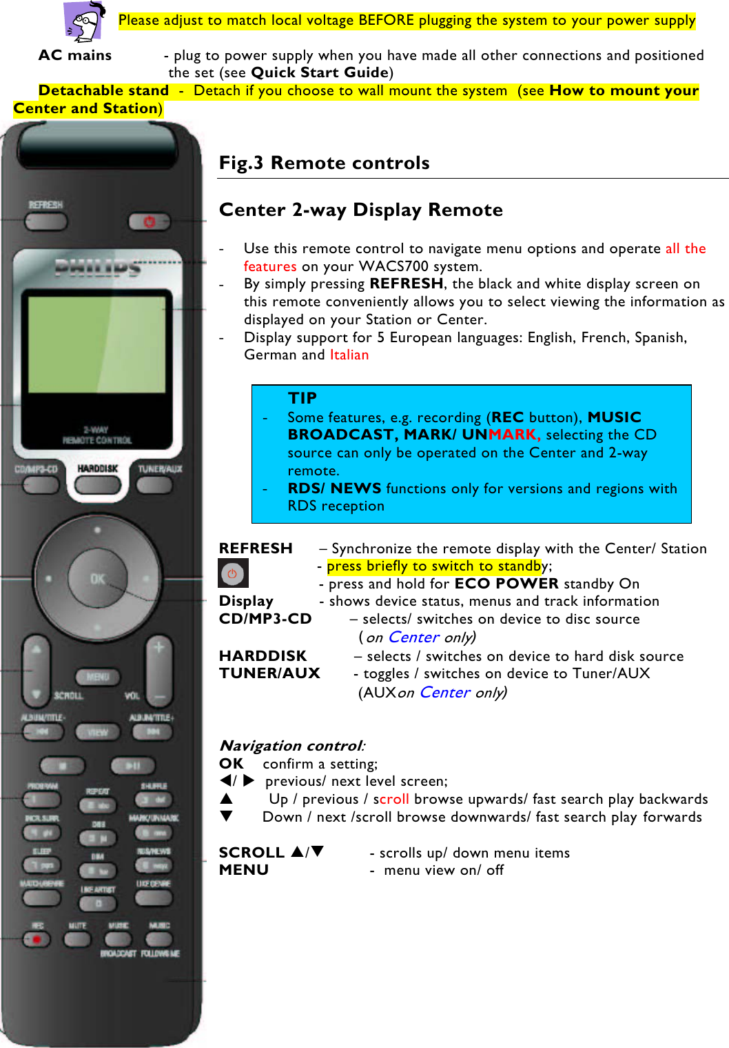 7    Please adjust to match local voltage BEFORE plugging the system to your power supply  AC mains   - plug to power supply when you have made all other connections and positioned  the set (see Quick Start Guide)  Detachable stand  -  Detach if you choose to wall mount the system  (see How to mount your Center and Station)    Fig.3 Remote controls  Center 2-way Display Remote  -  Use this remote control to navigate menu options and operate all the features on your WACS700 system.  -  By simply pressing REFRESH, the black and white display screen on this remote conveniently allows you to select viewing the information as displayed on your Station or Center. -  Display support for 5 European languages: English, French, Spanish, German and Italian   REFRESH   – Synchronize the remote display with the Center/ Station             - press briefly to switch to standby;         - press and hold for ECO POWER standby On  Display   - shows device status, menus and track information CD/MP3-CD        – selects/ switches on device to disc source                    (on Center only) HARDDISK          – selects / switches on device to hard disk source TUNER/AUX       - toggles / switches on device to Tuner/AUX                     (AUXon Center only)   Navigation control:   OK    confirm a setting;  /   previous/ next level screen;         Up / previous / scroll browse upwards/ fast search play backwards       Down / next /scroll browse downwards/ fast search play forwards  SCROLL /   - scrolls up/ down menu items MENU     -  menu view on/ off TIP-  Some features, e.g. recording (REC button), MUSIC BROADCAST, MARK/ UNMARK, selecting the CD source can only be operated on the Center and 2-way remote. -  RDS/ NEWS functions only for versions and regions with RDS reception  