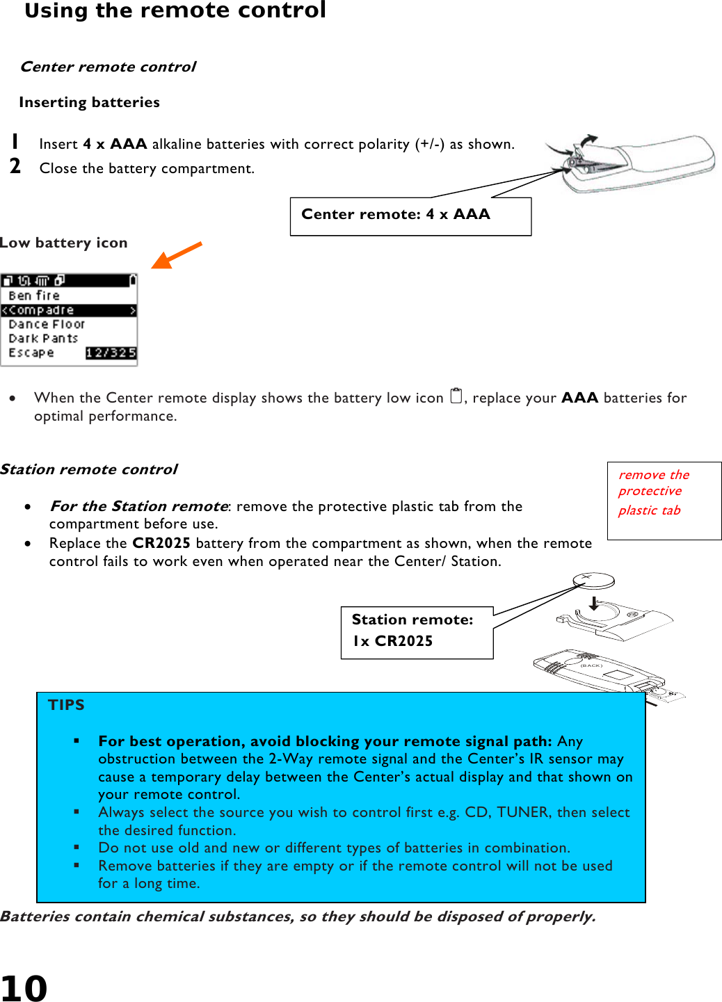 10   Using the remote control     Center remote control  Inserting batteries  1  Insert 4 x AAA alkaline batteries with correct polarity (+/-) as shown. 2  Close the battery compartment.    Low battery icon    •  When the Center remote display shows the battery low icon , replace your AAA batteries for optimal performance.   Station remote control   • For the Station remote: remove the protective plastic tab from the compartment before use. •  Replace the CR2025 battery from the compartment as shown, when the remote control fails to work even when operated near the Center/ Station.                             Batteries contain chemical substances, so they should be disposed of properly.  (BACK)Station remote:1x CR2025  Center remote: 4 x AAA TIPS             For best operation, avoid blocking your remote signal path: Any obstruction between the 2-Way remote signal and the Center’s IR sensor may cause a temporary delay between the Center’s actual display and that shown on your remote control.   Always select the source you wish to control first e.g. CD, TUNER, then select the desired function.   Do not use old and new or different types of batteries in combination.   Remove batteries if they are empty or if the remote control will not be used for a long time. remove the protective plastic tab 