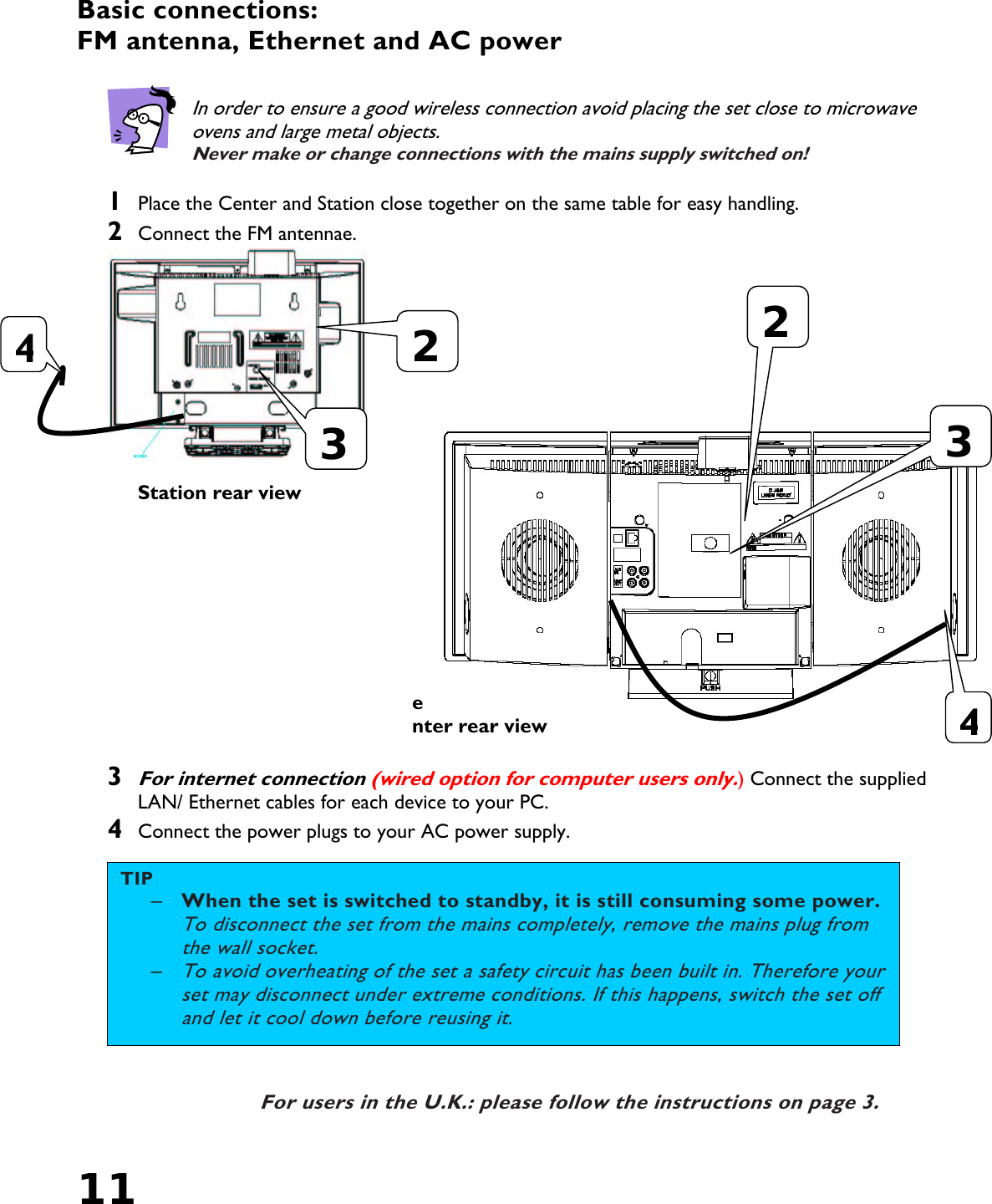 11   Basic connections:  FM antenna, Ethernet and AC power    In order to ensure a good wireless connection avoid placing the set close to microwave ovens and large metal objects. Never make or change connections with the mains supply switched on!  1  Place the Center and Station close together on the same table for easy handling. 2  Connect the FM antennae.    Station rear view        Center rear view  3 For internet connection (wired option for computer users only.) Connect the supplied LAN/ Ethernet cables for each device to your PC. 4  Connect the power plugs to your AC power supply.   For users in the U.K.: please follow the instructions on page 3. 442233TIP –  When the set is switched to standby, it is still consuming some power. To disconnect the set from the mains completely, remove the mains plug from the wall socket. – To avoid overheating of the set a safety circuit has been built in. Therefore your set may disconnect under extreme conditions. If this happens, switch the set off and let it cool down before reusing it. 