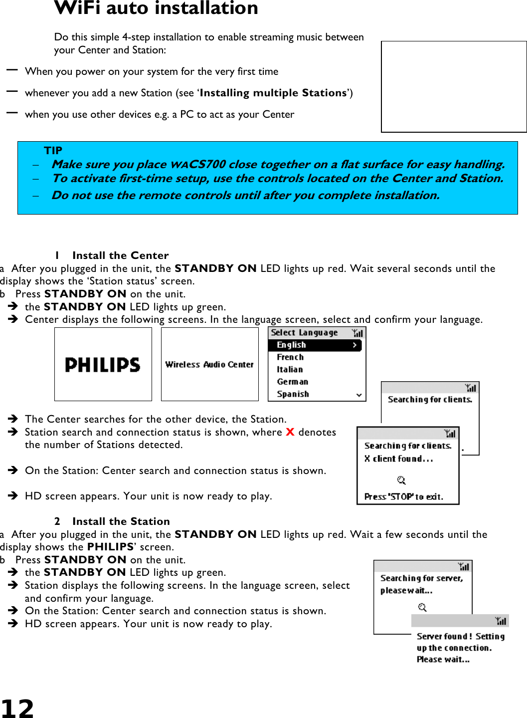 12   WiFi auto installation  Do this simple 4-step installation to enable streaming music between your Center and Station: – When you power on your system for the very first time – whenever you add a new Station (see ‘Installing multiple Stations’) – when you use other devices e.g. a PC to act as your Center    1  Install the Center a  After you plugged in the unit, the STANDBY ON LED lights up red. Wait several seconds until the display shows the ‘Station status’ screen. b   Press STANDBY ON on the unit.  the STANDBY ON LED lights up green.  Center displays the following screens. In the language screen, select and confirm your language.        The Center searches for the other device, the Station.  Station search and connection status is shown, where X denotes the number of Stations detected.   On the Station: Center search and connection status is shown.   HD screen appears. Your unit is now ready to play.  2  Install the Station a  After you plugged in the unit, the STANDBY ON LED lights up red. Wait a few seconds until the display shows the PHILIPS’ screen. b   Press STANDBY ON on the unit.  the STANDBY ON LED lights up green.  Station displays the following screens. In the language screen, select and confirm your language.  On the Station: Center search and connection status is shown.  HD screen appears. Your unit is now ready to play.   TIP  – Make sure you place WACS700 close together on a flat surface for easy handling.– To activate first-time setup, use the controls located on the Center and Station. – Do not use the remote controls until after you complete installation. 