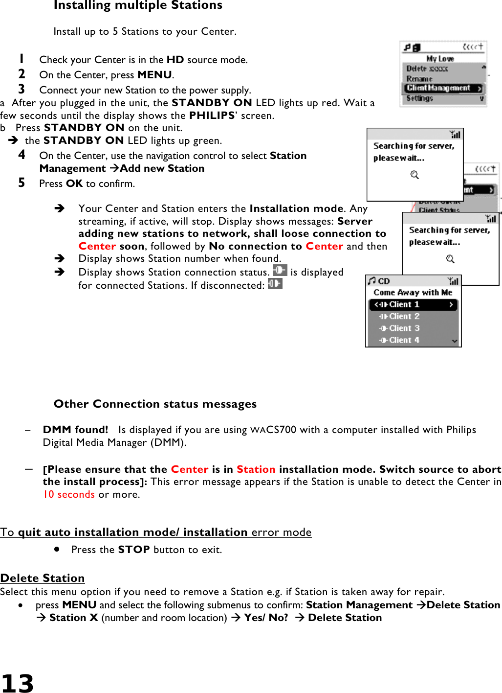 13    Installing multiple Stations  Install up to 5 Stations to your Center.  1  Check your Center is in the HD source mode. 2  On the Center, press MENU. 3  Connect your new Station to the power supply. a  After you plugged in the unit, the STANDBY ON LED lights up red. Wait a few seconds until the display shows the PHILIPS’ screen. b   Press STANDBY ON on the unit.  the STANDBY ON LED lights up green. 4  On the Center, use the navigation control to select Station Management Add new Station 5  Press OK to confirm.    Your Center and Station enters the Installation mode. Any streaming, if active, will stop. Display shows messages: Server adding new stations to network, shall loose connection to Center soon, followed by No connection to Center and then    Display shows Station number when found.    Display shows Station connection status.   is displayed for connected Stations. If disconnected:           Other Connection status messages  –  DMM found!   Is displayed if you are using WACS700 with a computer installed with Philips Digital Media Manager (DMM).  –  [Please ensure that the Center is in Station installation mode. Switch source to abort the install process]: This error message appears if the Station is unable to detect the Center in 10 seconds or more.     To quit auto installation mode/ installation error mode •  Press the STOP button to exit.  Delete Station Select this menu option if you need to remove a Station e.g. if Station is taken away for repair. •  press MENU and select the following submenus to confirm: Station Management Delete Station  Station X (number and room location)  Yes/ No?   Delete Station 