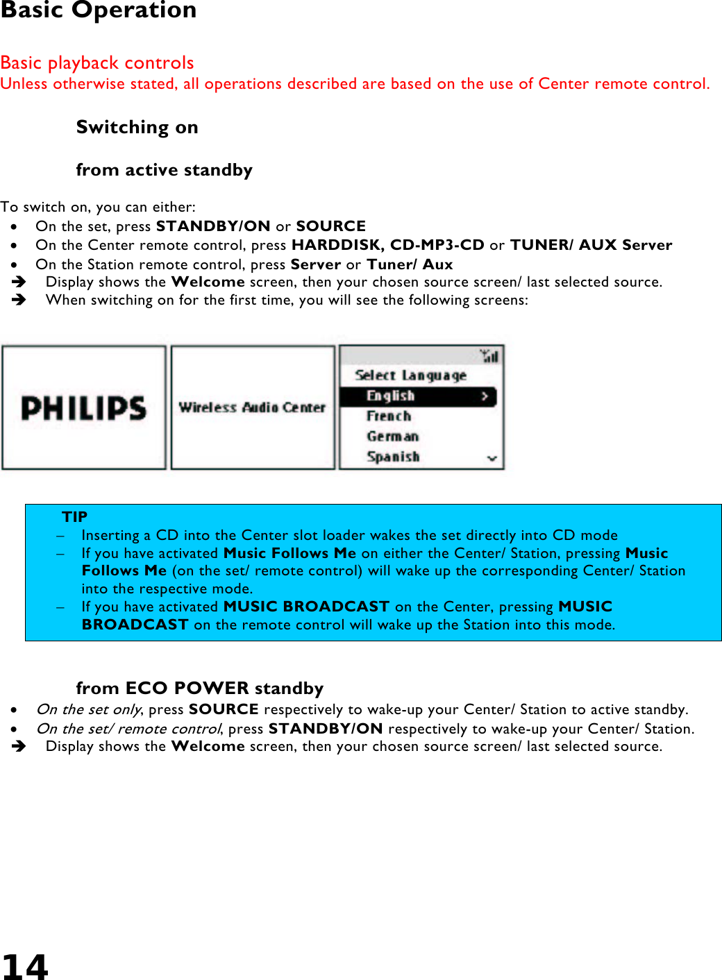 14    Basic Operation  Basic playback controls Unless otherwise stated, all operations described are based on the use of Center remote control.  Switching on   from active standby  To switch on, you can either: •  On the set, press STANDBY/ON or SOURCE •  On the Center remote control, press HARDDISK, CD-MP3-CD or TUNER/ AUX Server •  On the Station remote control, press Server or Tuner/ Aux   Display shows the Welcome screen, then your chosen source screen/ last selected source.   When switching on for the first time, you will see the following screens:     from ECO POWER standby • On the set only, press SOURCE respectively to wake-up your Center/ Station to active standby. • On the set/ remote control, press STANDBY/ON respectively to wake-up your Center/ Station.   Display shows the Welcome screen, then your chosen source screen/ last selected source. TIP  –  Inserting a CD into the Center slot loader wakes the set directly into CD mode –  If you have activated Music Follows Me on either the Center/ Station, pressing Music Follows Me (on the set/ remote control) will wake up the corresponding Center/ Station into the respective mode.  –  If you have activated MUSIC BROADCAST on the Center, pressing MUSIC BROADCAST on the remote control will wake up the Station into this mode.  