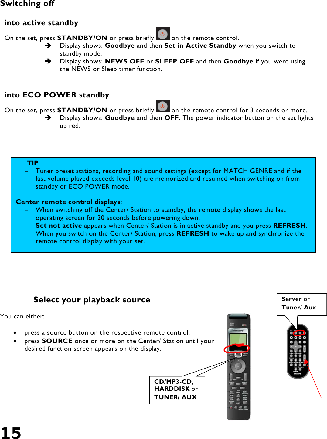 15   Switching off  into active standby On the set, press STANDBY/ON or press briefly   on the remote control.   Display shows: Goodbye and then Set in Active Standby when you switch to standby mode.   Display shows: NEWS OFF or SLEEP OFF and then Goodbye if you were using the NEWS or Sleep timer function.  into ECO POWER standby On the set, press STANDBY/ON or press briefly   on the remote control for 3 seconds or more.   Display shows: Goodbye and then OFF. The power indicator button on the set lights up red.       Select your playback source  You can either:  •  press a source button on the respective remote control. •  press SOURCE once or more on the Center/ Station until your desired function screen appears on the display.    CD/MP3-CD, HARDDISK or TUNER/ AUX Server orTuner/ Aux TIP  –  Tuner preset stations, recording and sound settings (except for MATCH GENRE and if the last volume played exceeds level 10) are memorized and resumed when switching on from standby or ECO POWER mode.  Center remote control displays: –  When switching off the Center/ Station to standby, the remote display shows the last operating screen for 20 seconds before powering down.  –  Set not active appears when Center/ Station is in active standby and you press REFRESH.–  When you switch on the Center/ Station, press REFRESH to wake up and synchronize the remote control display with your set.   