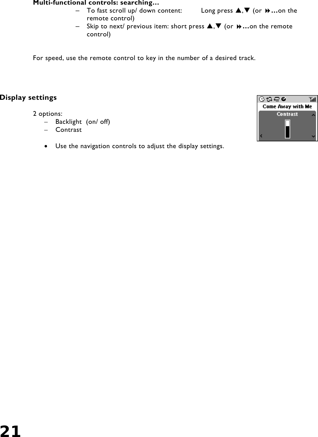 21    Multi-functional controls: searching… –  To fast scroll up/ down content:  Long press , (or …on the remote control) –  Skip to next/ previous item: short press , (or …on the remote control)   For speed, use the remote control to key in the number of a desired track.     Display settings  2 options:  –  Backlight  (on/ off)   –  Contrast  •  Use the navigation controls to adjust the display settings.         