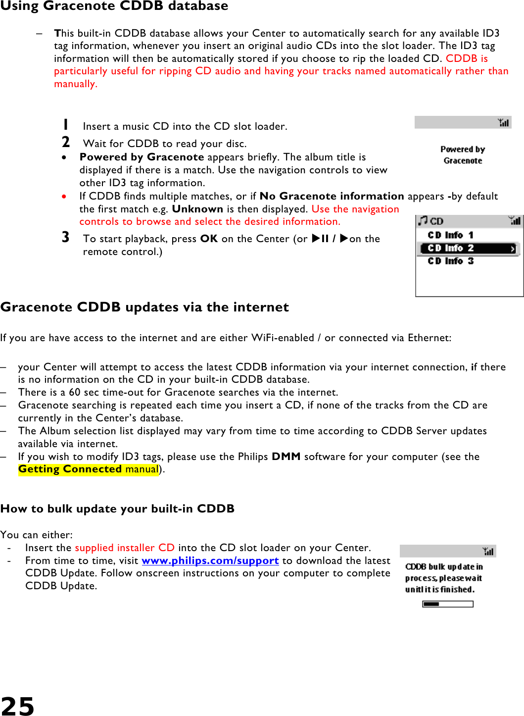 25   Using Gracenote CDDB database  –  This built-in CDDB database allows your Center to automatically search for any available ID3 tag information, whenever you insert an original audio CDs into the slot loader. The ID3 tag information will then be automatically stored if you choose to rip the loaded CD. CDDB is particularly useful for ripping CD audio and having your tracks named automatically rather than manually.   1  Insert a music CD into the CD slot loader.  2  Wait for CDDB to read your disc. •  Powered by Gracenote appears briefly. The album title is displayed if there is a match. Use the navigation controls to view other ID3 tag information.  •  If CDDB finds multiple matches, or if No Gracenote information appears -by default the first match e.g. Unknown is then displayed. Use the navigation controls to browse and select the desired information.  3  To start playback, press OK on the Center (or II / on the remote control.)    Gracenote CDDB updates via the internet  If you are have access to the internet and are either WiFi-enabled / or connected via Ethernet:  –  your Center will attempt to access the latest CDDB information via your internet connection, if there is no information on the CD in your built-in CDDB database.  –  There is a 60 sec time-out for Gracenote searches via the internet.  –  Gracenote searching is repeated each time you insert a CD, if none of the tracks from the CD are currently in the Center’s database.  –  The Album selection list displayed may vary from time to time according to CDDB Server updates available via internet. –  If you wish to modify ID3 tags, please use the Philips DMM software for your computer (see the Getting Connected manual).   How to bulk update your built-in CDDB  You can either: -  Insert the supplied installer CD into the CD slot loader on your Center. -  From time to time, visit www.philips.com/support to download the latest CDDB Update. Follow onscreen instructions on your computer to complete CDDB Update.  