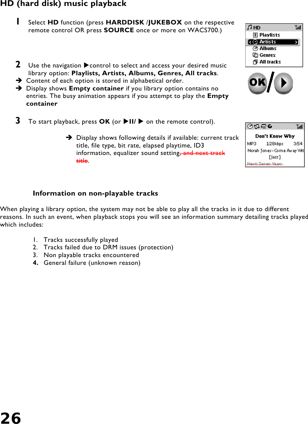 26    HD (hard disk) music playback   1  Select HD function (press HARDDISK /JUKEBOX on the respective remote control OR press SOURCE once or more on WACS700.)    2  Use the navigation control to select and access your desired music library option: Playlists, Artists, Albums, Genres, All tracks.   Content of each option is stored in alphabetical order.  Display shows Empty container if you library option contains no entries. The busy animation appears if you attempt to play the Empty container  3  To start playback, press OK (or II/  on the remote control).   Display shows following details if available: current track title, file type, bit rate, elapsed playtime, ID3 information, equalizer sound setting, and next track title.    Information on non-playable tracks  When playing a library option, the system may not be able to play all the tracks in it due to different reasons. In such an event, when playback stops you will see an information summary detailing tracks played which includes:  1. Tracks successfully played 2.  Tracks failed due to DRM issues (protection) 3.  Non playable tracks encountered 4.  General failure (unknown reason)  