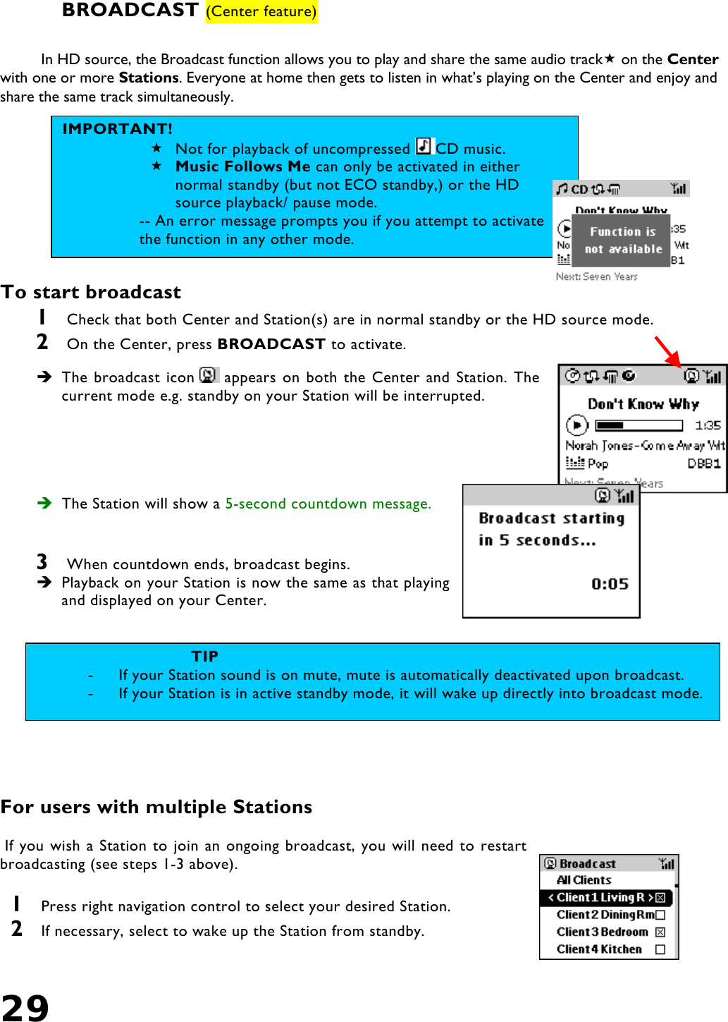 29   BROADCAST (Center feature)  In HD source, the Broadcast function allows you to play and share the same audio track on the Center with one or more Stations. Everyone at home then gets to listen in what’s playing on the Center and enjoy and share the same track simultaneously.         To start broadcast 1  Check that both Center and Station(s) are in normal standby or the HD source mode. 2  On the Center, press BROADCAST to activate.  The broadcast icon   appears on both the Center and Station. The current mode e.g. standby on your Station will be interrupted.       The Station will show a 5-second countdown message.   3  When countdown ends, broadcast begins.   Playback on your Station is now the same as that playing and displayed on your Center.      For users with multiple Stations   If you wish a Station to join an ongoing broadcast, you will need to restart broadcasting (see steps 1-3 above).   1  Press right navigation control to select your desired Station. 2  If necessary, select to wake up the Station from standby. IMPORTANT!  Not for playback of uncompressed  CD music.  Music Follows Me can only be activated in either normal standby (but not ECO standby,) or the HD source playback/ pause mode.  -- An error message prompts you if you attempt to activate the function in any other mode. TIP -  If your Station sound is on mute, mute is automatically deactivated upon broadcast.  -  If your Station is in active standby mode, it will wake up directly into broadcast mode. 