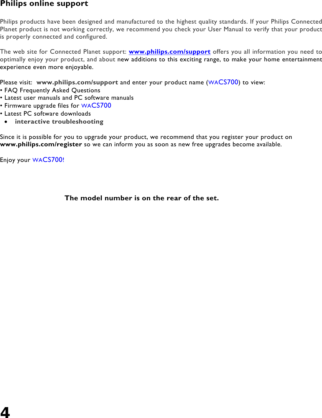 4    Philips online support  Philips products have been designed and manufactured to the highest quality standards. If your Philips Connected Planet product is not working correctly, we recommend you check your User Manual to verify that your product is properly connected and configured.  The web site for Connected Planet support: www.philips.com/support offers you all information you need to optimally enjoy your product, and about new additions to this exciting range, to make your home entertainment experience even more enjoyable.  Please visit:  www.philips.com/support and enter your product name (WACS700) to view: • FAQ Frequently Asked Questions • Latest user manuals and PC software manuals • Firmware upgrade files for WACS700 • Latest PC software downloads •  interactive troubleshooting  Since it is possible for you to upgrade your product, we recommend that you register your product on www.philips.com/register so we can inform you as soon as new free upgrades become available.  Enjoy your WACS700!      The model number is on the rear of the set. 
