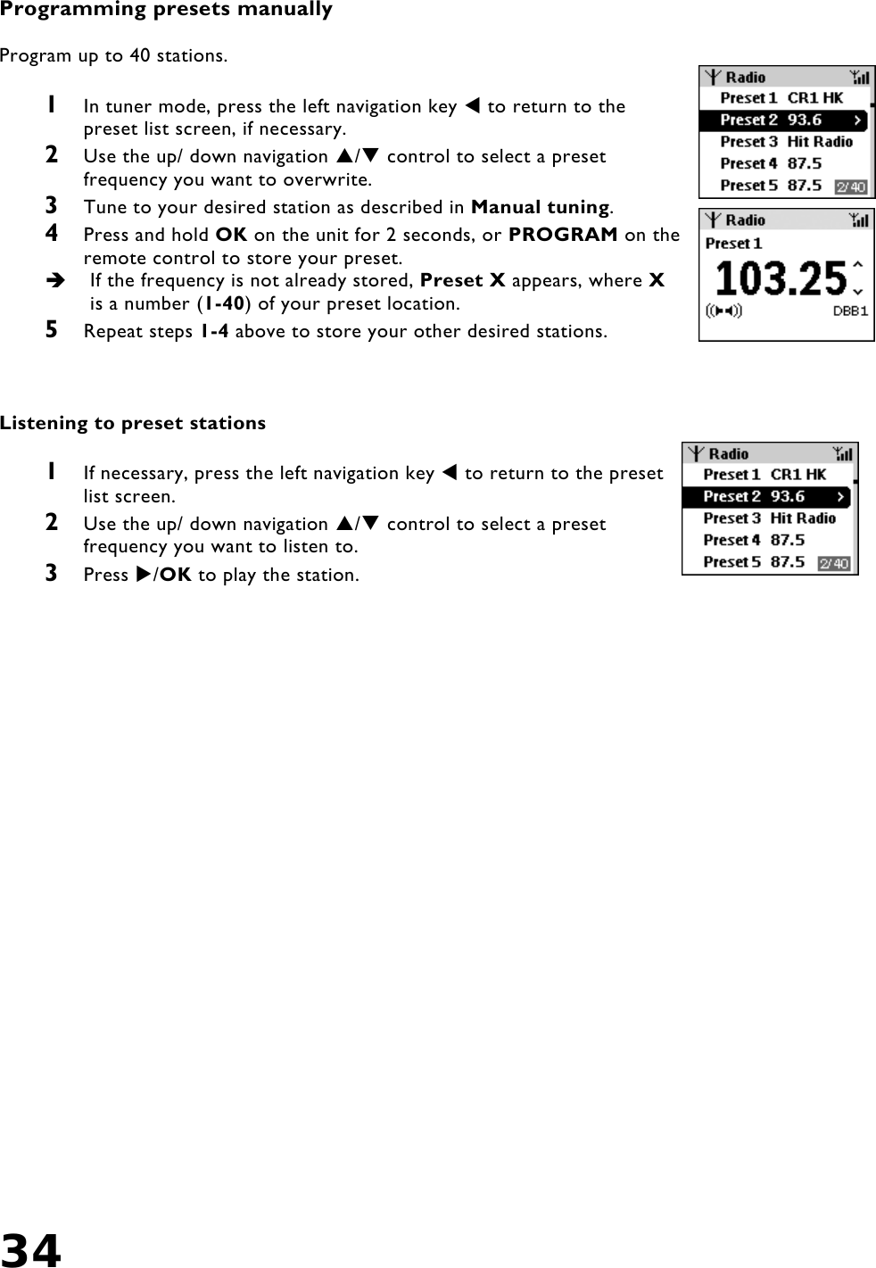 34    Programming presets manually  Program up to 40 stations.  1  In tuner mode, press the left navigation key  to return to the preset list screen, if necessary. 2  Use the up/ down navigation / control to select a preset frequency you want to overwrite. 3  Tune to your desired station as described in Manual tuning. 4  Press and hold OK on the unit for 2 seconds, or PROGRAM on the remote control to store your preset.   If the frequency is not already stored, Preset X appears, where X is a number (1-40) of your preset location. 5  Repeat steps 1-4 above to store your other desired stations.    Listening to preset stations  1  If necessary, press the left navigation key  to return to the preset list screen. 2  Use the up/ down navigation / control to select a preset frequency you want to listen to. 3  Press /OK to play the station.       
