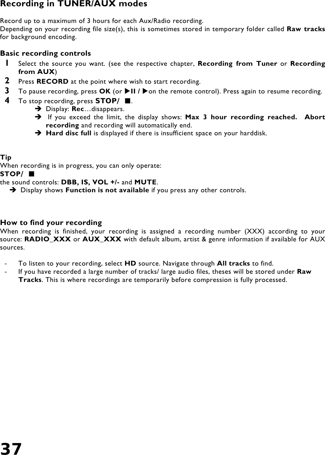 37   Recording in TUNER/AUX modes   Record up to a maximum of 3 hours for each Aux/Radio recording. Depending on your recording file size(s), this is sometimes stored in temporary folder called Raw tracks for background encoding.  Basic recording controls 1  Select the source you want. (see the respective chapter, Recording from Tuner or Recording from AUX) 2  Press RECORD at the point where wish to start recording. 3  To pause recording, press OK (or II / on the remote control). Press again to resume recording. 4  To stop recording, press STOP/ .  Display: Rec…disappears.   If you exceed the limit, the display shows: Max 3 hour recording reached.  Abort recording and recording will automatically end.   Hard disc full is displayed if there is insufficient space on your harddisk.     Tip When recording is in progress, you can only operate: STOP/  the sound controls: DBB, IS, VOL +/- and MUTE.   Display shows Function is not available if you press any other controls.    How to find your recording When recording is finished, your recording is assigned a recording number (XXX) according to your source: RADIO_XXX or AUX_XXX with default album, artist &amp; genre information if available for AUX sources.    -  To listen to your recording, select HD source. Navigate through All tracks to find. -  If you have recorded a large number of tracks/ large audio files, theses will be stored under Raw Tracks. This is where recordings are temporarily before compression is fully processed.    