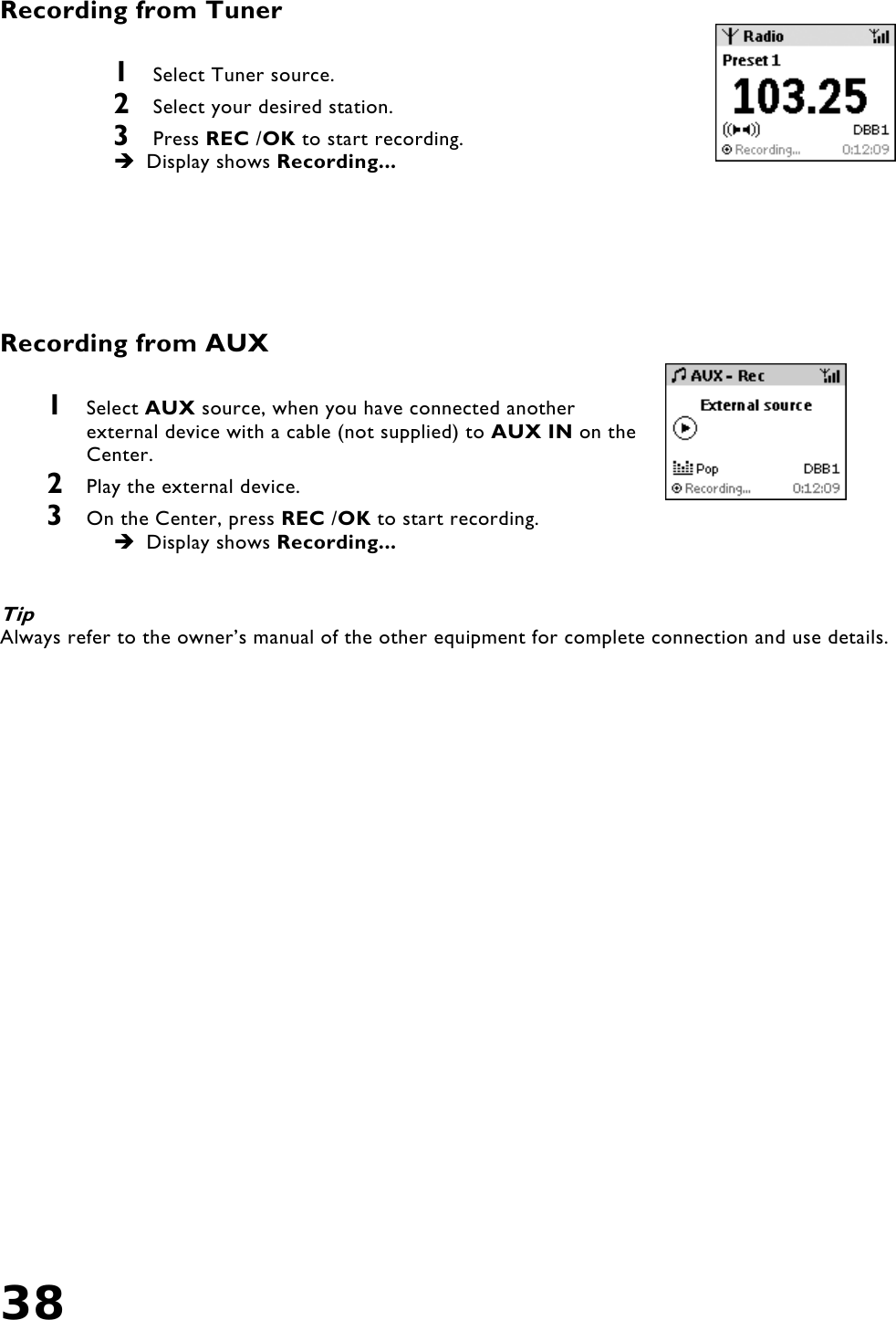38   Recording from Tuner  1  Select Tuner source. 2  Select your desired station.  3  Press REC /OK to start recording.  Display shows Recording...       Recording from AUX  1  Select AUX source, when you have connected another external device with a cable (not supplied) to AUX IN on the Center. 2  Play the external device. 3  On the Center, press REC /OK to start recording.  Display shows Recording...   Tip Always refer to the owner’s manual of the other equipment for complete connection and use details.     