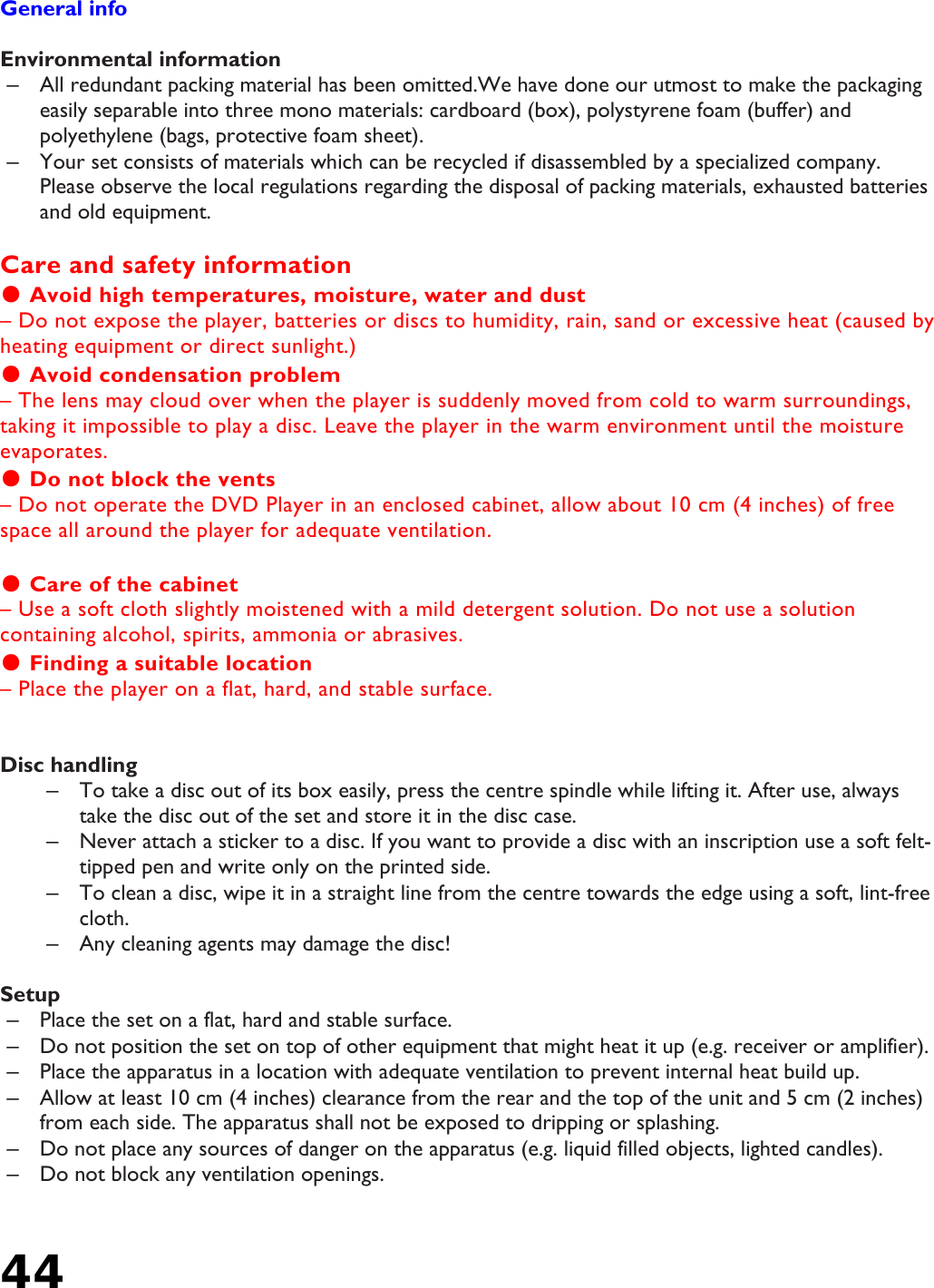 44    General info  Environmental information –  All redundant packing material has been omitted.We have done our utmost to make the packaging easily separable into three mono materials: cardboard (box), polystyrene foam (buffer) and polyethylene (bags, protective foam sheet). –  Your set consists of materials which can be recycled if disassembled by a specialized company. Please observe the local regulations regarding the disposal of packing materials, exhausted batteries and old equipment.  Care and safety information ● Avoid high temperatures, moisture, water and dust – Do not expose the player, batteries or discs to humidity, rain, sand or excessive heat (caused by heating equipment or direct sunlight.) ● Avoid condensation problem – The lens may cloud over when the player is suddenly moved from cold to warm surroundings, taking it impossible to play a disc. Leave the player in the warm environment until the moisture evaporates. ● Do not block the vents – Do not operate the DVD Player in an enclosed cabinet, allow about 10 cm (4 inches) of free space all around the player for adequate ventilation.  ● Care of the cabinet – Use a soft cloth slightly moistened with a mild detergent solution. Do not use a solution containing alcohol, spirits, ammonia or abrasives.  ● Finding a suitable location – Place the player on a flat, hard, and stable surface.   Disc handling –  To take a disc out of its box easily, press the centre spindle while lifting it. After use, always take the disc out of the set and store it in the disc case.  –  Never attach a sticker to a disc. If you want to provide a disc with an inscription use a soft felt-tipped pen and write only on the printed side. –  To clean a disc, wipe it in a straight line from the centre towards the edge using a soft, lint-free cloth. –  Any cleaning agents may damage the disc!  Setup –  Place the set on a flat, hard and stable surface. –  Do not position the set on top of other equipment that might heat it up (e.g. receiver or amplifier). –  Place the apparatus in a location with adequate ventilation to prevent internal heat build up. –  Allow at least 10 cm (4 inches) clearance from the rear and the top of the unit and 5 cm (2 inches) from each side. The apparatus shall not be exposed to dripping or splashing. –  Do not place any sources of danger on the apparatus (e.g. liquid filled objects, lighted candles). –  Do not block any ventilation openings. 