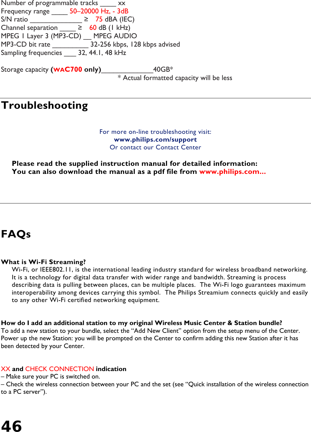 46   Number of programmable tracks ____ xx Frequency range ____ 50–20000 Hz, - 3dB S/N ratio _____________ ≥　75 dBA (IEC) Channel separation ____ ≥　60 dB (1 kHz) MPEG 1 Layer 3 (MP3-CD) __ MPEG AUDIO MP3-CD bit rate _________ 32-256 kbps, 128 kbps advised Sampling frequencies ___ 32, 44.1, 48 kHz  Storage capacity (WAC700 only)_____________40GB*     * Actual formatted capacity will be less   Troubleshooting   For more on-line troubleshooting visit: www.philips.com/support Or contact our Contact Center  Please read the supplied instruction manual for detailed information: You can also download the manual as a pdf file from www.philips.com...      FAQs  What is Wi-Fi Streaming? Wi-Fi, or IEEE802.11, is the international leading industry standard for wireless broadband networking.  It is a technology for digital data transfer with wider range and bandwidth. Streaming is process describing data is pulling between places, can be multiple places.  The Wi-Fi logo guarantees maximum interoperability among devices carrying this symbol.  The Philips Streamium connects quickly and easily to any other Wi-Fi certified networking equipment.   How do I add an additional station to my original Wireless Music Center &amp; Station bundle?    To add a new station to your bundle, select the “Add New Client” option from the setup menu of the Center.  Power up the new Station: you will be prompted on the Center to confirm adding this new Station after it has been detected by your Center.     XX and CHECK CONNECTION indication  – Make sure your PC is switched on. – Check the wireless connection between your PC and the set (see “Quick installation of the wireless connection to a PC server”). 