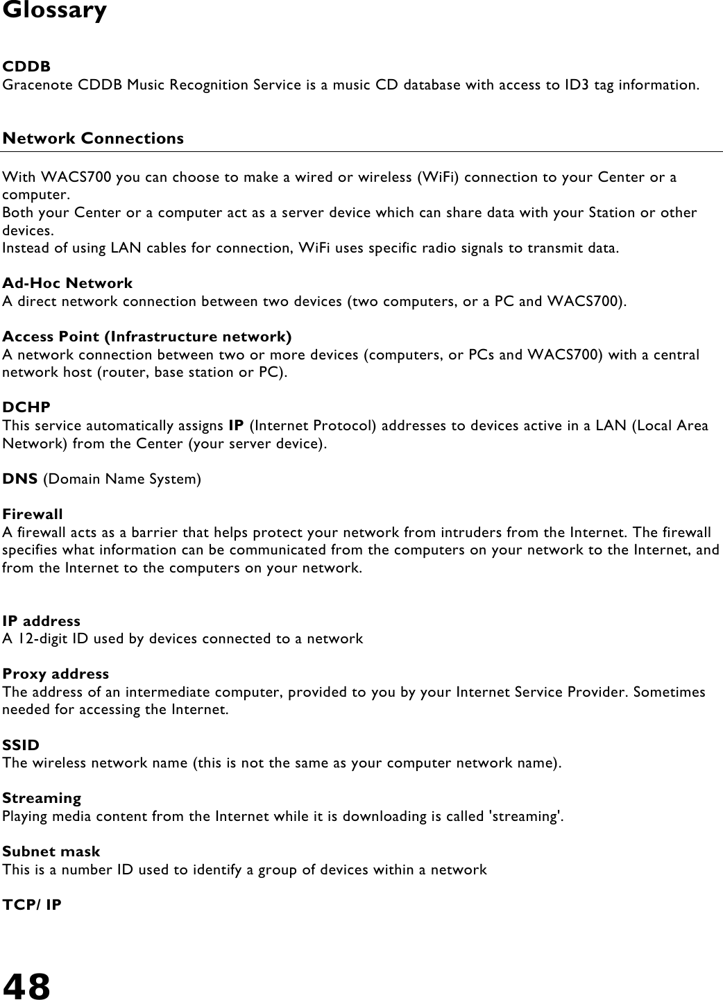 48   Glossary   CDDB Gracenote CDDB Music Recognition Service is a music CD database with access to ID3 tag information.   Network Connections  With WACS700 you can choose to make a wired or wireless (WiFi) connection to your Center or a computer. Both your Center or a computer act as a server device which can share data with your Station or other devices. Instead of using LAN cables for connection, WiFi uses specific radio signals to transmit data.  Ad-Hoc Network A direct network connection between two devices (two computers, or a PC and WACS700).  Access Point (Infrastructure network) A network connection between two or more devices (computers, or PCs and WACS700) with a central network host (router, base station or PC).  DCHP This service automatically assigns IP (Internet Protocol) addresses to devices active in a LAN (Local Area Network) from the Center (your server device).  DNS (Domain Name System)     Firewall A firewall acts as a barrier that helps protect your network from intruders from the Internet. The firewall specifies what information can be communicated from the computers on your network to the Internet, and from the Internet to the computers on your network.   IP address A 12-digit ID used by devices connected to a network   Proxy address The address of an intermediate computer, provided to you by your Internet Service Provider. Sometimes needed for accessing the Internet.  SSID  The wireless network name (this is not the same as your computer network name).  Streaming  Playing media content from the Internet while it is downloading is called &apos;streaming&apos;.  Subnet mask This is a number ID used to identify a group of devices within a network  TCP/ IP 