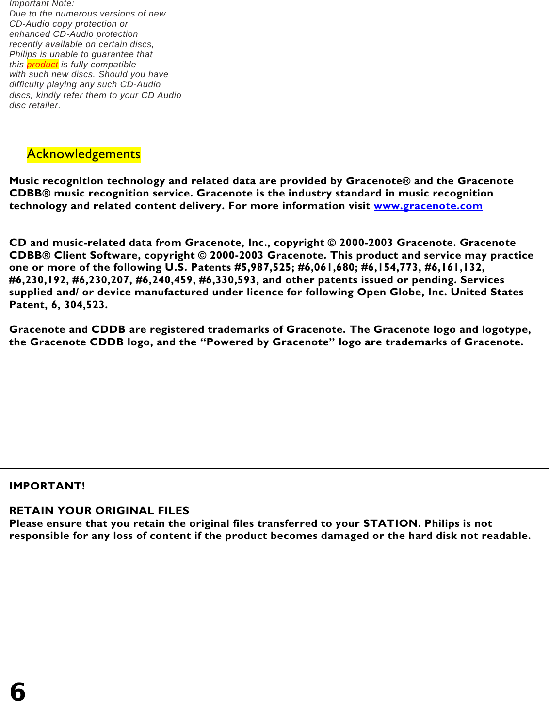6   Important Note: Due to the numerous versions of new CD-Audio copy protection or enhanced CD-Audio protection recently available on certain discs, Philips is unable to guarantee that this product is fully compatible with such new discs. Should you have difficulty playing any such CD-Audio discs, kindly refer them to your CD Audio disc retailer.    Acknowledgements  Music recognition technology and related data are provided by Gracenote® and the Gracenote CDBB® music recognition service. Gracenote is the industry standard in music recognition technology and related content delivery. For more information visit www.gracenote.com   CD and music-related data from Gracenote, Inc., copyright © 2000-2003 Gracenote. Gracenote CDBB® Client Software, copyright © 2000-2003 Gracenote. This product and service may practice one or more of the following U.S. Patents #5,987,525; #6,061,680; #6,154,773, #6,161,132, #6,230,192, #6,230,207, #6,240,459, #6,330,593, and other patents issued or pending. Services supplied and/ or device manufactured under licence for following Open Globe, Inc. United States Patent, 6, 304,523.  Gracenote and CDDB are registered trademarks of Gracenote. The Gracenote logo and logotype, the Gracenote CDDB logo, and the “Powered by Gracenote” logo are trademarks of Gracenote.      IMPORTANT!  RETAIN YOUR ORIGINAL FILES Please ensure that you retain the original files transferred to your STATION. Philips is not responsible for any loss of content if the product becomes damaged or the hard disk not readable.      