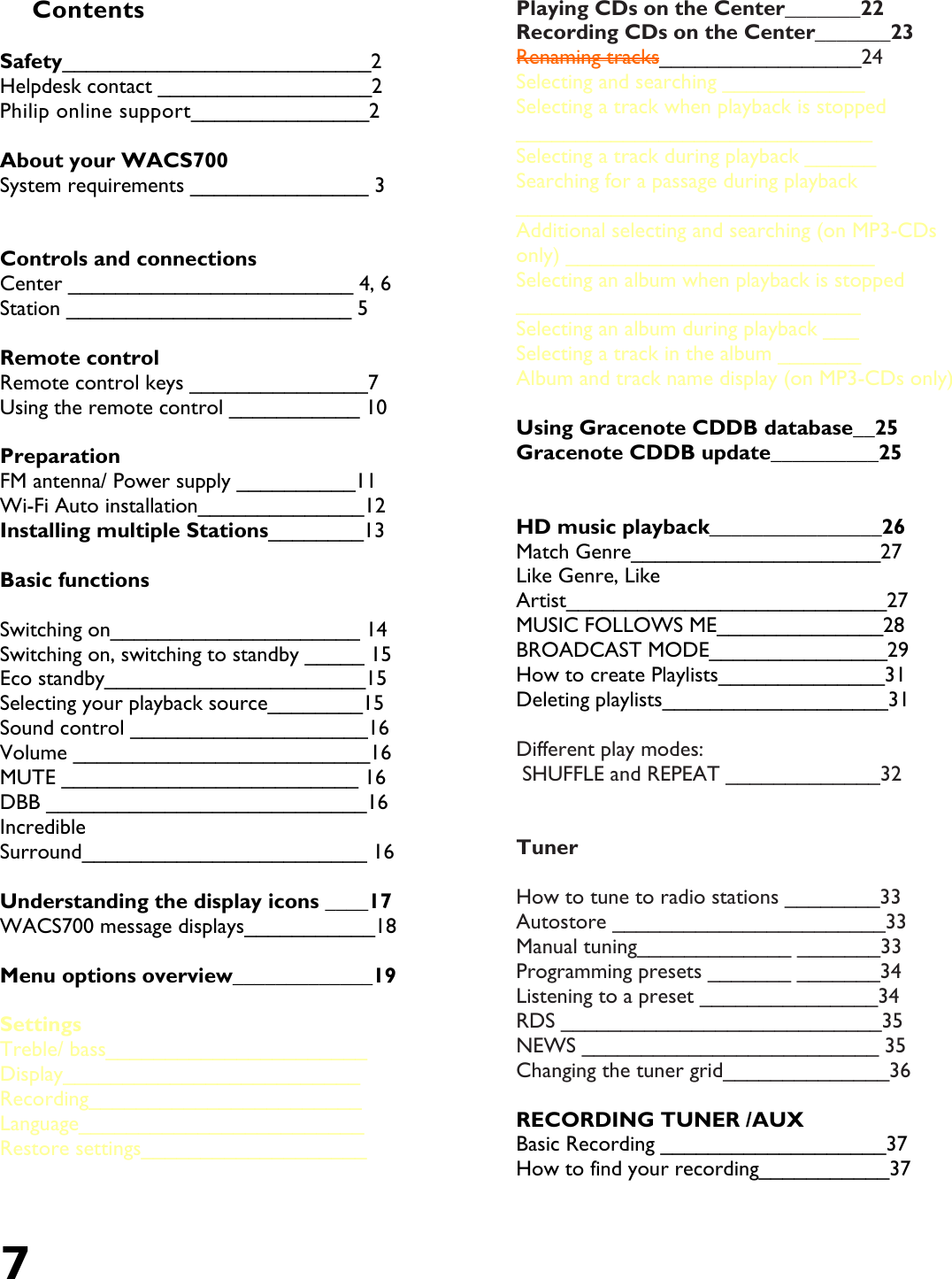 7   Contents  Safety__________________________2 Helpdesk contact __________________2  Philip online support_______________2  About your WACS700 System requirements _______________ 3   Controls and connections  Center ________________________ 4, 6 Station ________________________ 5  Remote control Remote control keys _______________7  Using the remote control ___________ 10  Preparation FM antenna/ Power supply __________11 Wi-Fi Auto installation______________12 Installing multiple Stations________13  Basic functions  Switching on_____________________ 14 Switching on, switching to standby _____ 15 Eco standby______________________15 Selecting your playback source________15 Sound control ____________________16 Volume _________________________16  MUTE _________________________ 16 DBB ___________________________16 Incredible Surround________________________ 16  Understanding the display icons ____17 WACS700 message displays___________18  Menu options overview_____________19  Settings Treble/ bass______________________ Display_________________________ Recording_______________________ Language________________________  Restore settings___________________  Playing CDs on the Center_______22 Recording CDs on the Center_______23 Renaming tracks_________________24 Selecting and searching ____________ Selecting a track when playback is stopped ______________________________ Selecting a track during playback ______ Searching for a passage during playback ______________________________ Additional selecting and searching (on MP3-CDs only) __________________________ Selecting an album when playback is stopped _____________________________ Selecting an album during playback ___ Selecting a track in the album _______ Album and track name display (on MP3-CDs only)   Using Gracenote CDDB database__25 Gracenote CDDB update__________25    HD music playback________________26 Match Genre_____________________27 Like Genre, Like Artist___________________________27 MUSIC FOLLOWS ME______________28 BROADCAST MODE_______________29 How to create Playlists______________31 Deleting playlists___________________31  Different play modes:  SHUFFLE and REPEAT _____________32   Tuner  How to tune to radio stations ________33 Autostore _______________________33 Manual tuning_____________ _______33 Programming presets _______ _______34 Listening to a preset _______________34  RDS ___________________________35  NEWS _________________________ 35 Changing the tuner grid______________36  RECORDING TUNER /AUX Basic Recording ___________________37 How to find your recording___________37 