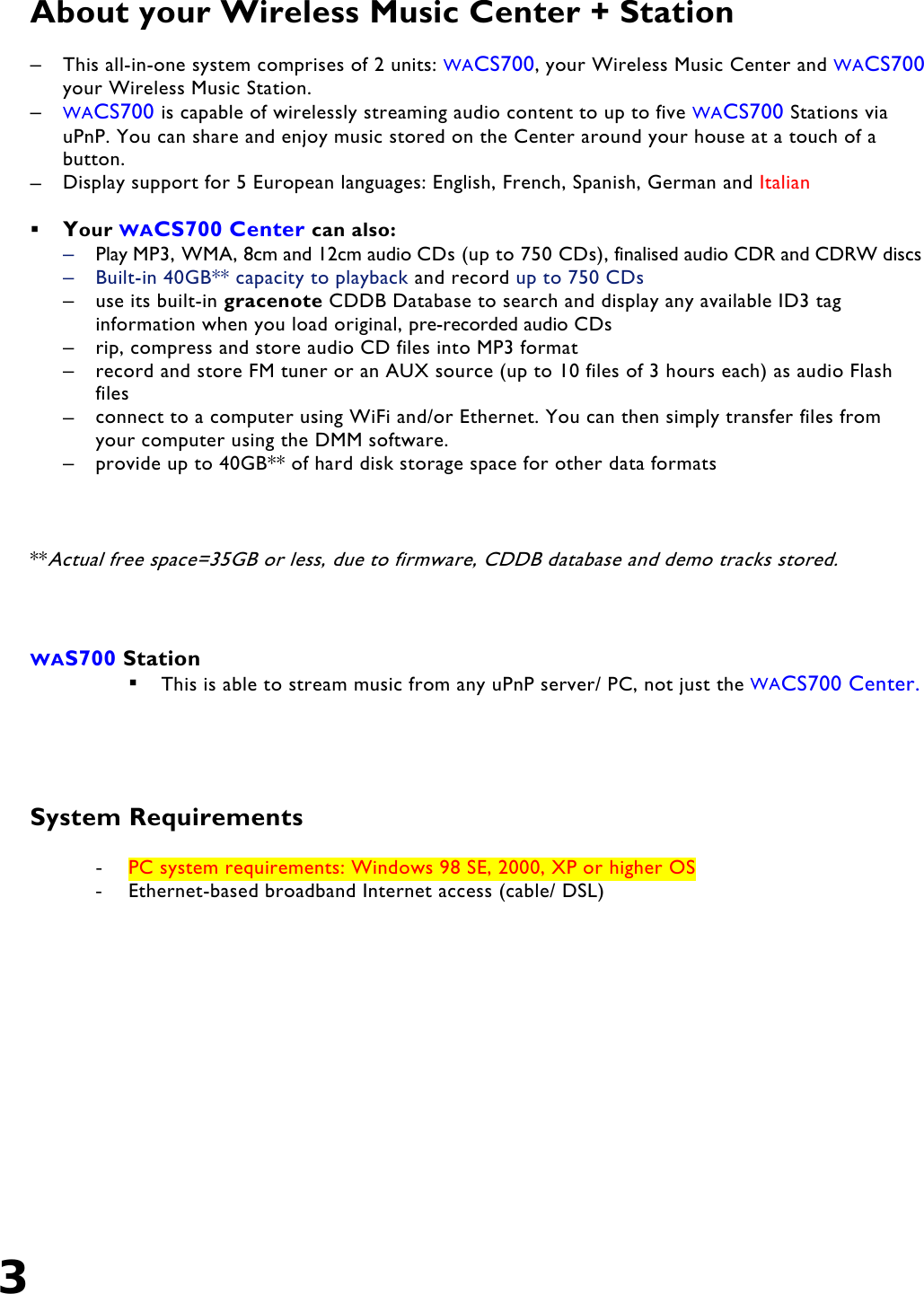 3   About your Wireless Music Center + Station  –  This all-in-one system comprises of 2 units: WACS700, your Wireless Music Center and WACS700 your Wireless Music Station. –  WACS700 is capable of wirelessly streaming audio content to up to five WACS700 Stations via uPnP. You can share and enjoy music stored on the Center around your house at a touch of a button. –  Display support for 5 European languages: English, French, Spanish, German and Italian    Your WACS700 Center can also: –  Play MP3, WMA, 8cm and 12cm audio CDs (up to 750 CDs), finalised audio CDR and CDRW discs –  Built-in 40GB** capacity to playback and record up to 750 CDs  –  use its built-in gracenote CDDB Database to search and display any available ID3 tag information when you load original, pre-recorded audio CDs  –  rip, compress and store audio CD files into MP3 format –  record and store FM tuner or an AUX source (up to 10 files of 3 hours each) as audio Flash files  –  connect to a computer using WiFi and/or Ethernet. You can then simply transfer files from your computer using the DMM software. –  provide up to 40GB** of hard disk storage space for other data formats    **Actual free space=35GB or less, due to firmware, CDDB database and demo tracks stored.     WAS700 Station   This is able to stream music from any uPnP server/ PC, not just the WACS700 Center.     System Requirements  -  PC system requirements: Windows 98 SE, 2000, XP or higher OS -  Ethernet-based broadband Internet access (cable/ DSL)   