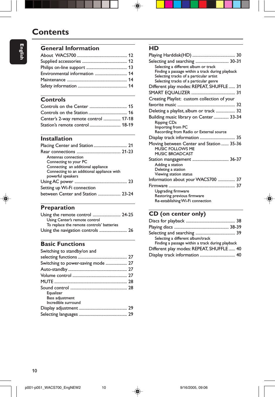 10EnglishContentsGeneral InformationAbout  WACS700 ............................................... 12Supplied accessories .......................................... 12Philips on-line support ...................................... 13Environmental information .............................. 14Maintenance ........................................................ 14Safety information .............................................. 14ControlsControls on the Center ................................... 15Controls on the Station .................................... 16Center’s 2-way remote control ................ 17-18Station’s remote control ............................. 18-19InstallationPlacing Center and Station ............................... 21Rear connections ......................................... 21-23Antennas connectionConnecting to your PCConnecting  an additional applianceConnecting to an additional appliance withpowerful speakersUsing AC power ................................................. 23Setting up Wi-Fi connectionbetween Center and Station ..................... 23-24PreparationUsing the remote control .......................... 24-25Using Center’s remote controlTo  replace the remote controls’ batteriesUsing the navigation controls .......................... 26Basic FunctionsSwitching to standby/on andselecting functions .............................................. 27Switching to power-saving mode .................... 27Auto-standby ....................................................... 27Volume control ................................................... 27MUTE .................................................................... 28Sound control ..................................................... 28EqualizerBass adjustmentIncredible surroundDisplay adjustment ............................................. 29Selecting languages ............................................. 29HDPlaying Harddisk(HD) ........................................ 30Selecting and searching ............................... 30-31Selecting a different album or trackFinding a passage within a track during playbackSelecting tracks of a particular artistSelecting tracks of a particular genreDifferent play modes: REPEAT, SHUFFLE ...... 31SMART EQUALIZER ......................................... 31Creating Playlist:  custom collection of yourfavorite music ...................................................... 32Deleting a playlist, album or track .................. 32Building music library on Center .............. 33-34Ripping CDsImporting from PCRecording from Radio or External sourceDisplay track information ................................. 35Moving between Center and Station ....... 35-36MUSIC FOLLOWS MEMUSIC BROADCASTStation mangagement .................................. 36-37Adding a stationDeleting a stationViewing station statusInformation about your WACS700 ................ 37Firmware .............................................................. 37Upgrading firmwareRestoring previous firmwareRe-establishing Wi-Fi  connectionCD (on center only)Discs for playback .............................................. 38Playing discs ................................................... 38-39Selecting and searching ..................................... 39Selecting a different album/trackFinding a passage within a track during playbackDifferent play modes: REPEAT, SHUFFLE ...... 40Display track information ................................. 40p001-p051_WACS700_EngNEW2 9/16/2005, 09:0610