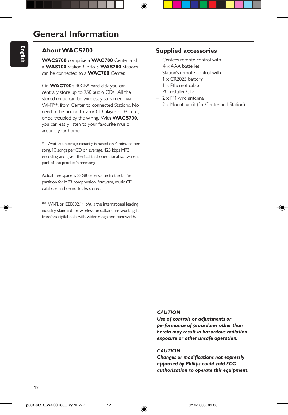 12EnglishGeneral InformationAbout WACS700WACS700 comprise a WAC700 Center anda WAS700 Station. Up to 5 WAS700 Stationscan be connected to a WAC700 Center.On WAC700’s 40GB* hard disk, you cancentrally store up to 750 audio CDs.  All thestored music can be wirelessly streamed,  viaWi-Fi**, from Center to connected Stations. Noneed to be bound to your CD player or PC etc.,or be troubled by the wiring.  With WACS700,you can easily listen to your favourite musicaround your home.*Available storage capacity is based on 4 minutes persong, 10 songs per CD on average, 128 kbps MP3encoding and given the fact that operational software ispart of the product&apos;s memory.Actual free space is 33GB or less, due to the bufferpartition for MP3 compression, firmware, music CDdatabase and demo tracks stored.** Wi-Fi, or IEEE802.11 b/g, is the international leadingindustry standard for wireless broadband networking. Ittransfers digital data with wider range and bandwidth.Supplied accessories–Center’s remote control with     4 x AAA batteries–Station’s remote control with1 x CR2025 battery–1 x Ethernet cable–PC installer CD–2 x FM wire antenna–2 x Mounting kit (for Center and Station)CAUTIONUse of controls or adjustments orperformance of procedures other thanherein may result in hazardous radiationexposure or other unsafe operation.CAUTIONChanges or modifications not expresslyapproved by Philips could void FCCauthorization to operate this equipment.p001-p051_WACS700_EngNEW2 9/16/2005, 09:0612