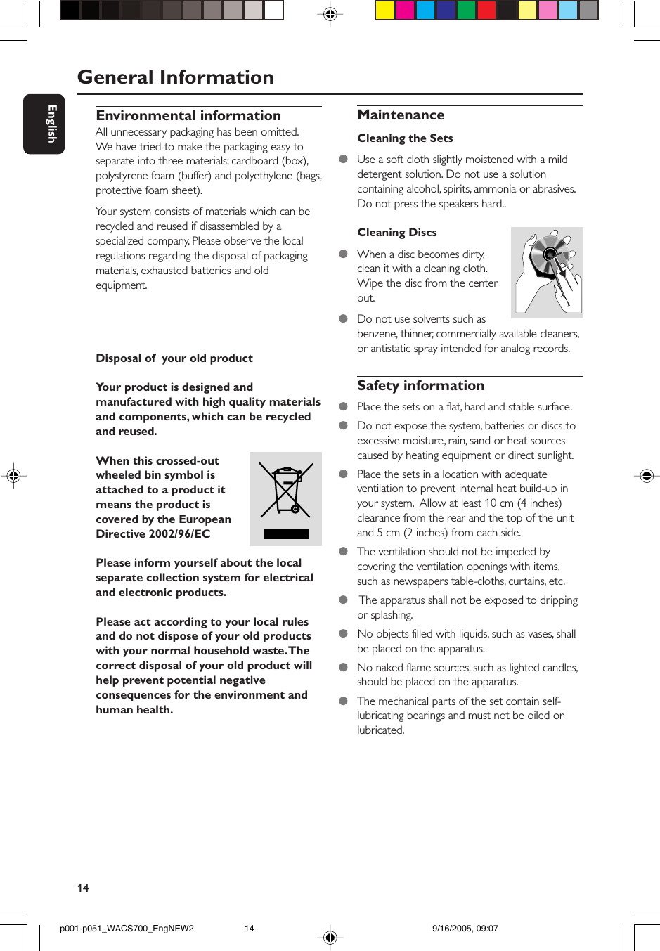 14EnglishEnvironmental informationAll unnecessary packaging has been omitted.We have tried to make the packaging easy toseparate into three materials: cardboard (box),polystyrene foam (buffer) and polyethylene (bags,protective foam sheet).Your system consists of materials which can berecycled and reused if disassembled by aspecialized company. Please observe the localregulations regarding the disposal of packagingmaterials, exhausted batteries and oldequipment.Disposal of  your old productYour product is designed andmanufactured with high quality materialsand components, which can be recycledand reused.When this crossed-outwheeled bin symbol isattached to a product itmeans the product iscovered by the EuropeanDirective 2002/96/ECPlease inform yourself about the localseparate collection system for electricaland electronic products.Please act according to your local rulesand do not dispose of your old productswith your normal household waste. Thecorrect disposal of your old product willhelp prevent potential negativeconsequences for the environment andhuman health.MaintenanceCleaning the Sets●Use a soft cloth slightly moistened with a milddetergent solution. Do not use a solutioncontaining alcohol, spirits, ammonia or abrasives.Do not press the speakers hard..Cleaning Discs●When a disc becomes dirty,clean it with a cleaning cloth.Wipe the disc from the centerout.●Do not use solvents such asbenzene, thinner, commercially available cleaners,or antistatic spray intended for analog records.Safety information●Place the sets on a flat, hard and stable surface.●Do not expose the system, batteries or discs toexcessive moisture, rain, sand or heat sourcescaused by heating equipment or direct sunlight.●Place the sets in a location with adequateventilation to prevent internal heat build-up inyour system.  Allow at least 10 cm (4 inches)clearance from the rear and the top of the unitand 5 cm (2 inches) from each side.●The ventilation should not be impeded bycovering the ventilation openings with items,such as newspapers table-cloths, curtains, etc.●    The apparatus shall not be exposed to drippingor splashing.●   No objects filled with liquids, such as vases, shallbe placed on the apparatus.●   No naked flame sources, such as lighted candles,should be placed on the apparatus.●The mechanical parts of the set contain self-lubricating bearings and must not be oiled orlubricated.General Informationp001-p051_WACS700_EngNEW2 9/16/2005, 09:0714