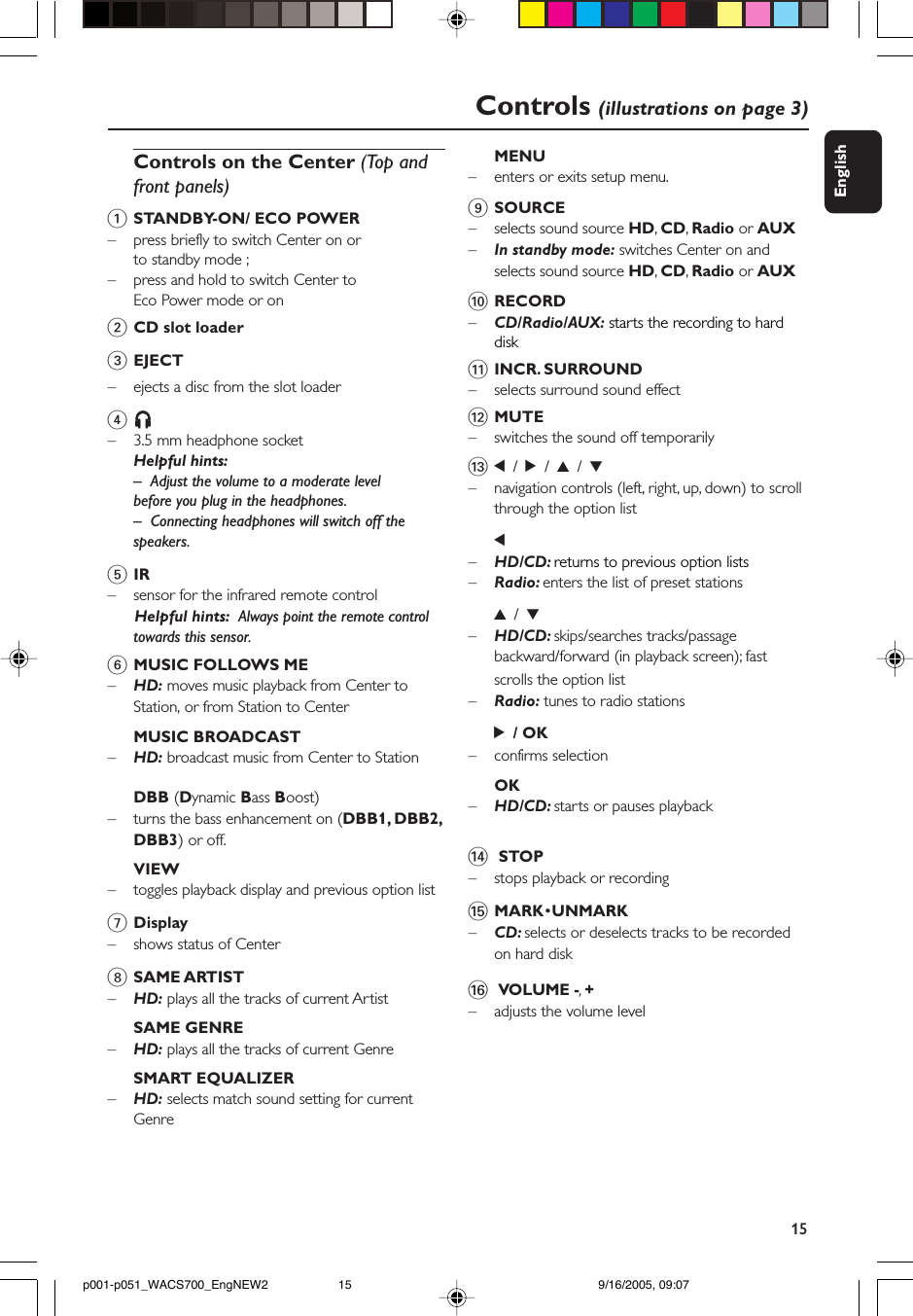 15EnglishControls (illustrations on page 3)Controls on the Center (Top andfront panels)1STANDBY-ON/ ECO POWER– press briefly to switch Center on orto standby mode ;– press and hold to switch Center toEco Power mode or on2CD slot loader3EJECT–ejects a disc from the slot loader4nnnnn– 3.5 mm headphone socketHelpful hints:– Adjust the volume to a moderate levelbefore you plug in the headphones.–Connecting headphones will switch off thespeakers.5IR– sensor for the infrared remote control      Helpful hints:  Always point the remote controltowards this sensor.6MUSIC FOLLOWS ME–HD: moves music playback from Center toStation, or from Station to CenterMUSIC BROADCAST–HD: broadcast music from Center to StationDBB (Dynamic Bass Boost)–turns the bass enhancement on (DBB1, DBB2,DBB3) or off.VIEW–toggles playback display and previous option list7Display– shows status of Center8SAME ARTIST–HD: plays all the tracks of current ArtistSAME GENRE–    HD: plays all the tracks of current GenreSMART EQUALIZER–HD: selects match sound setting for currentGenreMENU–    enters or exits setup menu.9SOURCE–selects sound source HD, CD, Radio or AUX–In standby mode: switches Center on andselects sound source HD, CD, Radio or AUX0RECORD–CD/Radio/AUX: starts the recording to harddisk!INCR. SURROUND–selects surround sound effect@MUTE– switches the sound off temporarily#1 / 2 / 3 / 4–navigation controls (left, right, up, down) to scrollthrough the option list1–HD/CD: returns to previous option lists–Radio: enters the list of preset stations3 / 4–HD/CD: skips/searches tracks/passagebackward/forward (in playback screen); fastscrolls the option list–Radio: tunes to radio stations2 / OK– confirms selectionOK–HD/CD: starts or pauses playback$ STOP–stops playback or recording%MARK•UNMARK–CD: selects or deselects tracks to be recordedon hard disk^ VOLUME -, +–adjusts the volume levelp001-p051_WACS700_EngNEW2 9/16/2005, 09:0715