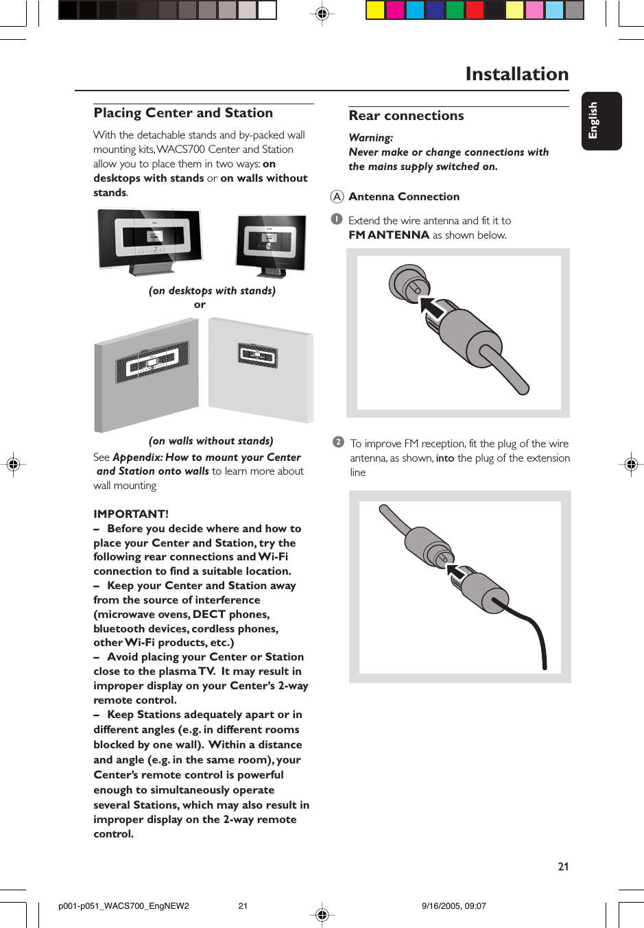 21EnglishRear connectionsWarning:Never make or change connections withthe mains supply switched on.AAntenna Connection1Extend the wire antenna and fit it toFM ANTENNA as shown below.Installation2To  improve FM reception, fit the plug of the wireantenna, as shown, into the plug of the extensionlinePlacing Center and StationWith the detachable stands and by-packed wallmounting kits, WACS700 Center and Stationallow you to place them in two ways: ondesktops with stands or on walls withoutstands.                                      orSee Appendix: How to mount your Center and Station onto walls to learn more aboutwall mountingIMPORTANT!–Before you decide where and how toplace your Center and Station, try thefollowing rear connections and Wi-Ficonnection to find a suitable location.–Keep your Center and Station awayfrom the source of interference(microwave ovens, DECT phones,bluetooth devices, cordless phones,other Wi-Fi products, etc.)–Avoid placing your Center or Stationclose to the plasma TV.  It may result inimproper display on your Center’s 2-wayremote control.–Keep Stations adequately apart or indifferent angles (e.g. in different roomsblocked by one wall).  Within a distanceand angle (e.g. in the same room), yourCenter’s remote control is powerfulenough to simultaneously operateseveral Stations, which may also result inimproper display on the 2-way remotecontrol.                 (on desktops with stands)                 (on walls without stands)p001-p051_WACS700_EngNEW2 9/16/2005, 09:0721