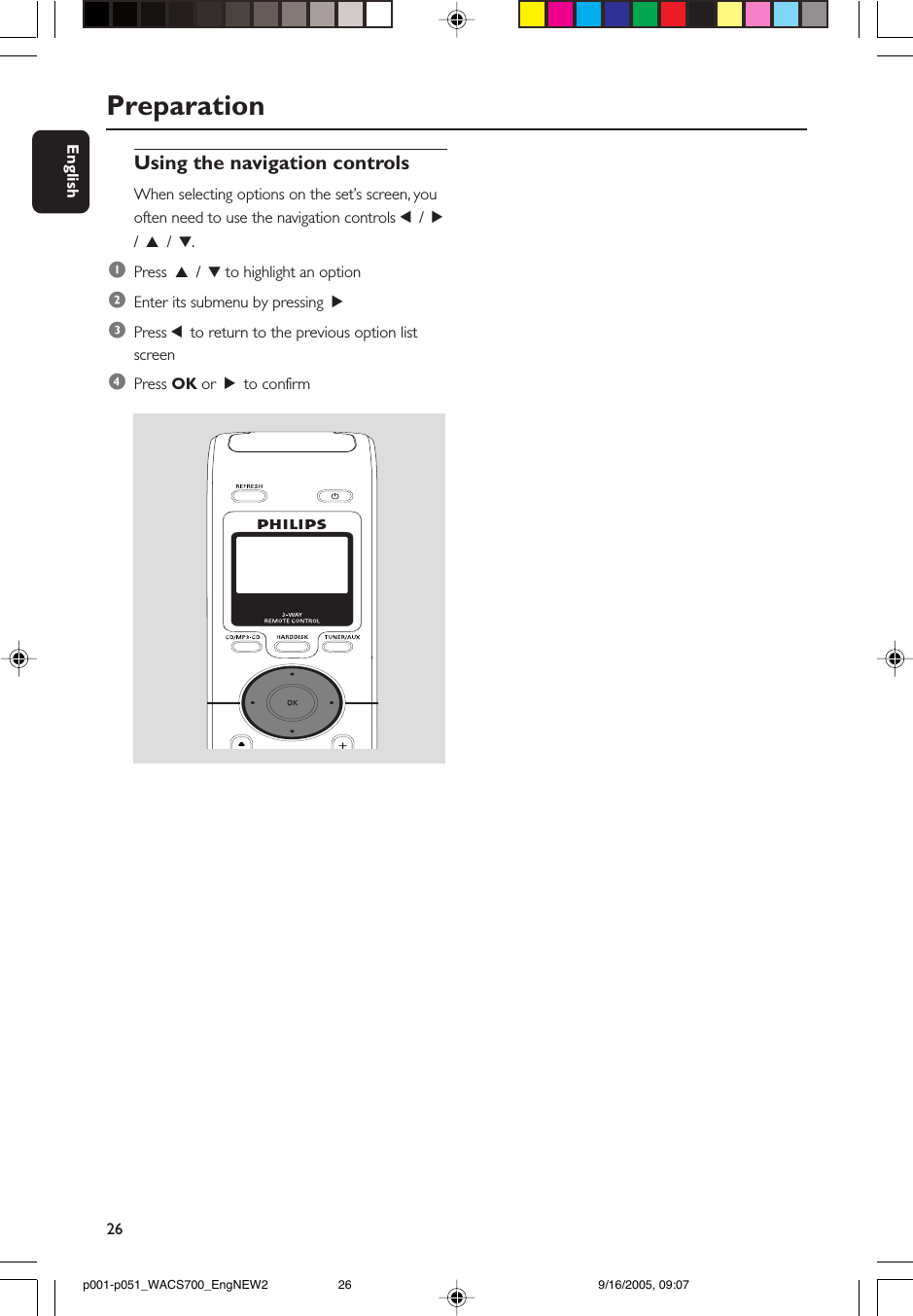 26EnglishPreparationUsing the navigation controlsWhen selecting options on the set’s screen, youoften need to use the navigation controls 1 / 2/ 3 / 4.1Press  3 / 4 to highlight an option2Enter its submenu by pressing  23Press 1 to return to the previous option listscreen4Press OK or  2 to confirmp001-p051_WACS700_EngNEW2 9/16/2005, 09:0726