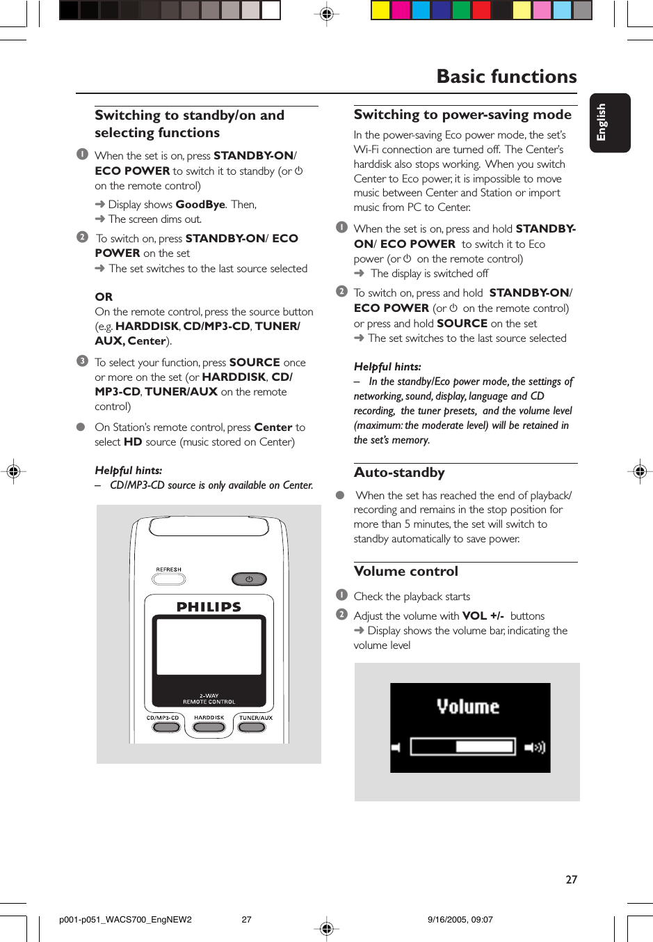 27EnglishSwitching to power-saving modeIn the power-saving Eco power mode, the set’sWi-Fi connection are turned off.  The Center’sharddisk also stops working.  When you switchCenter to Eco power, it is impossible to movemusic between Center and Station or importmusic from PC to Center.1When the set is on, press and hold STANDBY-ON/ ECO POWER  to switch it to Ecopower (or y on the remote control)➜  The display is switched off2To  switch on, press and hold  STANDBY-ON/ECO POWER (or y on the remote control)or press and hold SOURCE on the set➜The set switches to the last source selectedHelpful hints:– In the standby/Eco power mode, the settings ofnetworking, sound, display, language and CDrecording,  the tuner presets,  and the volume level(maximum: the moderate level) will be retained inthe set’s memory.Auto-standby● When the set has reached the end of playback/recording and remains in the stop position formore than 5 minutes, the set will switch tostandby automatically to save power.Volume control1Check the playback starts2Adjust the volume with VOL +/-  buttons➜ Display shows the volume bar, indicating thevolume levelBasic functionsSwitching to standby/on andselecting functions1When the set is on, press STANDBY-ON/ECO POWER to switch it to standby (or yon the remote control)➜ Display shows GoodBye.  Then,➜ The screen dims out.2 To  switch on, press STANDBY-ON/ ECOPOWER on the set➜The set switches to the last source selectedOROn the remote control, press the source button(e.g. HARDDISK, CD/MP3-CD, TUNER/AUX, Center).3To  select your function, press SOURCE onceor more on the set (or HARDDISK, CD/MP3-CD, TUNER/AUX on the remotecontrol)●On Station’s remote control, press Center toselect HD source (music stored on Center)Helpful hints:– CD/MP3-CD source is only available on Center.p001-p051_WACS700_EngNEW2 9/16/2005, 09:0727