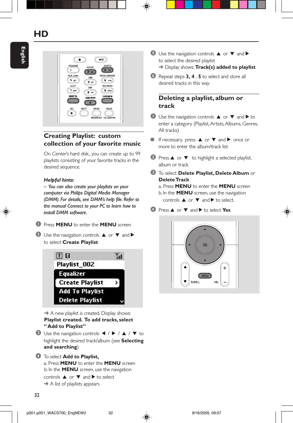 32EnglishHDSAME ARTISTSAME ARTISTSMART EQSMART EQCreating Playlist:  customcollection of your favorite musicOn Center’s hard disk., you can create up to 99playlists consisting of your favorite tracks in thedesired sequence.Helpful hints:–  You can also create your playlists on yourcomputer via Philips Digital Media Manager(DMM). For details, see DMM’s help file. Refer tothe manual Connect to your PC to learn how toinstall DMM software.1Press MENU to enter the MENU screen2Use the navigation controls 3 or 4 and 2to select Create Playlist      ➜ A new playlist is created. Display shows:      Playlist created.  To add tracks, select“ Add to Playlist”3Use the navigation controls 1 / 2 / 3 / 4 tohighlight the desired track/album (see Selectingand searching)4To  select Add to Playlist,a. Press MENU to enter the MENU screen      b. In the MENU screen, use the navigationcontrols 3 or 4 and 2 to select➜ A list of playlists appears5Use the navigation controls 3 or 4 and 2to select the desired playlist➜ Display shows: Track(s) added to playlist6Repeat steps 3, 4 , 5 to select and store alldesired tracks in this wayDeleting a playlist, album ortrack1Use the navigation controls 3 or 4 and 2 toenter a category (Playlist, Artists, Albums, Genres,All tracks)●If necessary,  press 3 or 4 and 2 once ormore to enter the album/track list2Press 3 or 4  to highlight a selected playlist,album or track3To  select Delete Playlist, Delete Album orDelete Tracka. Press MENU to enter the MENU screenb. In the MENU screen, use the navigation   controls 3 or 4 and 2 to select.4Press 3 or 4 and 2 to select Ye sp001-p051_WACS700_EngNEW2 9/16/2005, 09:0732