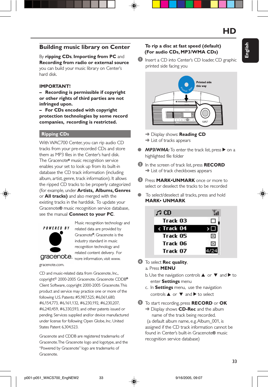 33EnglishHDBuilding music library on CenterBy ripping CDs, Importing from PC andRecording from radio or external sourceyou can build your music library on Center’shard disk.IMPORTANT!–Recording is permissible if copyrightor other rights of third parties are notinfringed upon.–For CDs encoded with copyrightprotection technologies by some recordcompanies,  recording is restricted. Ripping CDsWith WAC700 Center, you can rip audio CDtracks from your pre-recorded CDs and storethem as MP3 files in the Center’s hard disk.The Gracenote® music recognition serviceenables your set to look up from its built-indatabase the CD track information (includingalbum, artist, genre, track information). It allowsthe ripped CD tracks to be properly categorized(for example, under Artists,  Albums, Genresor All tracks) and also merged with theexisting tracks in the harddisk.  To update yourGracenote® music recognition service database,see the manual Connect to your PC. Music recognition technology and related data are provided by Gracenote®. Gracenote is the industry standard in music recognition technology and related content delivery.  Formore information, visit www.gracenote.com.CD and music-related data from Gracenote, Inc.,copyrightC 2000-2005 Gracenote. Gracenote CDDB®Client Software, copyright 2000-2005 Gracenote. Thisproduct and service may practice one or more of thefollowing U.S. Patents: #5,987,525; #6,061,680;#6,154,773, #6,161,132, #6,230,192, #6,230,207,#6,240,459, #6,330,593, and other patents issued orpending. Services supplied and/or device manufacturedunder license for following Open Globe, Inc. UnitedStates Patent 6,304,523.Gracenote and CDDB are registered trademarks ofGracenote. The Gracenote logo and logotype, and the“Powered by Gracenote” logo are trademarks ofGracenote.1Insert a CD into Center’s CD loader, CD graphic      printed side facing youPrintedSidePrinted side this way➜Display shows: Reading CD➜List of tracks appears●MP3/WMA: To  enter the track list, press 2 on ahighlighted file folder2In the screen of track list, press RECORD➜List of track checkboxes appears3Press MARK•UNMARK once or more toselect or deselect the tracks to be recorded● To  select/deselect all tracks, press and holdMARK• UNMARK4To  select Rec quality,      a. Press MENUb. Use the navigation controls 3 or 4 and 2 to    enter Settings menuc.  In Settings menu,  use the navigation    controls 3 or 4 and 2 to select5To  start recording, press RECORD or OK➜ Display shows CD-Rec and the album     name of the track being recorded.       (a default album name, e.g. Album_001, isassigned if the CD track information cannot befound in Center’s built-in Gracenote® musicrecognition service database)To  rip a disc at fast speed (default) (For audio CDs, MP3/WMA CDs)p001-p051_WACS700_EngNEW2 9/16/2005, 09:0733