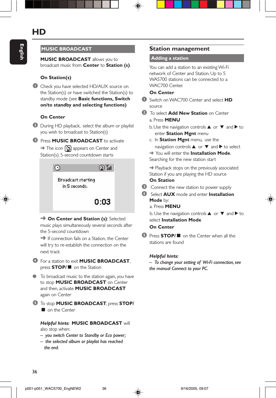 36EnglishMUSIC BROADCASTMUSIC BROADCAST allows you tobroadcast music from Center to Station (s).On Station(s)1Check you have selected HD/AUX source onthe Station(s) or have switched the Station(s) tostandby mode (see Basic functions, Switchon/to standby and selecting functions)On Center2During HD playback,  select the album or playlistyou wish to broadcast to Station(s)3  Press MUSIC BROADCAST to activate➜ The icon   appears on Center andStation(s). 5-second countdown starts➜ On Center and Station (s): Selectedmusic plays simultaneously several seconds afterthe 5-second countdown➜ If connection fails on a Station, the Centerwill try to re-establish the connection on thenext track4  For a station to exit MUSIC BROADCAST,press STOP/Ç on the Station●   To  broadcast music to the station again, you haveto stop MUSIC BROADCAST on Centerand then, activate MUSIC BROADCASTagain on Center5  To  stop MUSIC BROADCAST, press STOP/Ç on the CenterHelpful hints:  MUSIC BROADCAST willalso stop when:–you switch Center to Standby or Eco power;–  the selected album or playlist has reached   the end.HDStation management Adding a stationYou can add a station to an existing Wi-Finetwork of Center and Station. Up to 5WAS700 stations can be connected to aWAC700 Center.On Center1Switch on WAC700 Center and select HDsource2 To  select Add New Station on Centera. Press MENUb. Use the navigation controls 3 or 4 and 2 to    enter Station Mgnt menuc.  In Station Mgnt menu,  use the    navigation controls 3 or 4 and 2 to select➜You will enter the Installation Mode.Searching for the new station start➜ Playback stops on the previously associatedStation if you are playing the HD sourceOn Station3 Connect the new station to power supply4 Select AUX mode and enter InstallationMode by:      a. Press MENU      b. Use the navigation controls 3 or 4 and 2 toselect Installation ModeOn Center5Press STOP/Ç on the Center when all thestations are foundHelpful hints:–To change your setting of  Wi-Fi connection, seethe manual Connect to your PC.p001-p051_WACS700_EngNEW2 9/16/2005, 09:0736