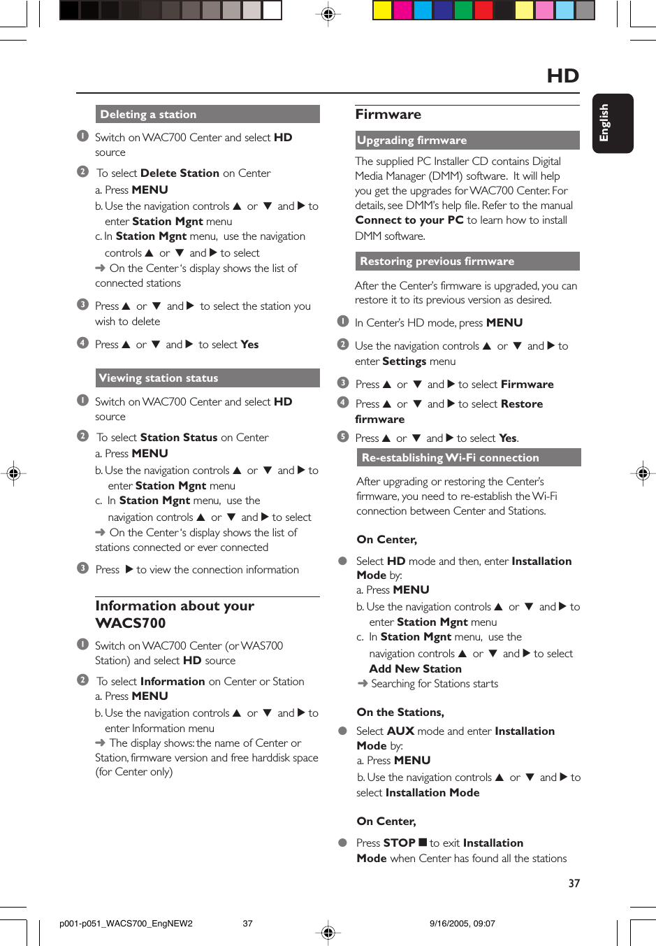 37EnglishHD Viewing station status1Switch on WAC700 Center and select HDsource2 To  select Station Status on Centera. Press MENUb. Use the navigation controls 3 or 4 and 2 to    enter Station Mgnt menuc.  In Station Mgnt menu,  use the    navigation controls 3 or 4 and 2 to select➜On the Center ‘s display shows the list ofstations connected or ever connected3  Press  2 to view the connection informationInformation about yourWACS7001Switch on WAC700 Center (or WAS700Station) and select HD source2 To  select Information on Center or Stationa. Press MENUb. Use the navigation controls 3 or 4 and 2 to   enter Information menu➜The display shows: the name of Center orStation, firmware version and free harddisk space(for Center only) Re-establishing Wi-Fi connectionAfter upgrading or restoring the Center’sfirmware, you need to re-establish the Wi-Ficonnection between Center and Stations.On Center,●Select HD mode and then, enter InstallationMode by:a. Press MENUb. Use the navigation controls 3 or 4 and 2 to    enter Station Mgnt menuc.  In Station Mgnt menu,  use the    navigation controls 3 or 4 and 2 to select    Add New Station      ➜ Searching for Stations startsOn the Stations,●Select AUX mode and enter InstallationMode by:      a. Press MENU      b. Use the navigation controls 3 or 4 and 2 toselect Installation ModeOn Center,●Press STOPÇto exit InstallationMode when Center has found all the stationsFirmwareUpgrading firmwareThe supplied PC Installer CD contains DigitalMedia Manager (DMM) software.  It will helpyou get the upgrades for WAC700 Center. Fordetails, see DMM’s help file. Refer to the manualConnect to your PC to learn how to installDMM software. Restoring previous firmwareAfter the Center’s firmware is upgraded, you canrestore it to its previous version as desired.1In Center’s HD mode, press MENU2Use the navigation controls 3 or 4 and 2 toenter Settings menu3  Press 3 or 4 and 2 to select Firmware4  Press 3 or 4 and 2 to select Restorefirmware5  Press 3 or 4 and 2 to select Ye s . Deleting a station1Switch on WAC700 Center and select HDsource2 To  select Delete Station on Centera. Press MENUb. Use the navigation controls 3 or 4 and 2 to   enter Station Mgnt menuc. In Station Mgnt menu,  use the navigation   controls 3 or 4 and 2 to select➜On the Center ‘s display shows the list ofconnected stations3Press 3 or 4 and 2 to select the station youwish to delete4Press 3 or 4 and 2 to select Yesp001-p051_WACS700_EngNEW2 9/16/2005, 09:0737