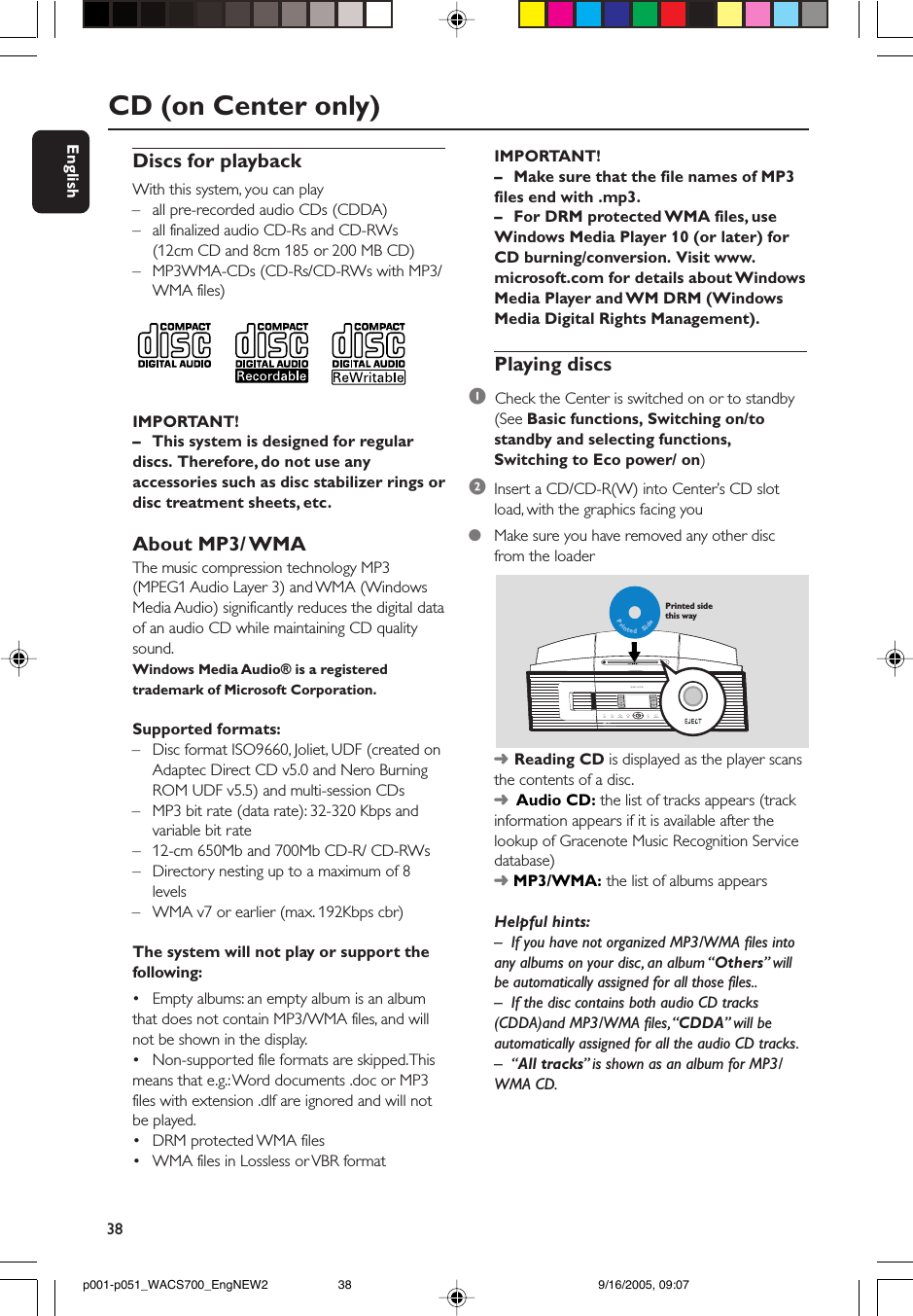 38EnglishDiscs for playbackWith this system, you can play– all pre-recorded audio CDs (CDDA)– all finalized audio CD-Rs and CD-RWs(12cm CD and 8cm 185 or 200 MB CD)– MP3WMA-CDs (CD-Rs/CD-RWs with MP3/WMA files)IMPORTANT!– This system is designed for regulardiscs.  Therefore, do not use anyaccessories such as disc stabilizer rings ordisc treatment sheets, etc.About MP3/ WMAThe music compression technology MP3(MPEG1 Audio Layer 3) and WMA (WindowsMedia Audio) significantly reduces the digital dataof an audio CD while maintaining CD qualitysound.Windows Media Audio® is a registeredtrademark of Microsoft Corporation.Supported formats:–Disc format ISO9660, Joliet, UDF (created onAdaptec Direct CD v5.0 and Nero BurningROM UDF v5.5) and multi-session CDs–MP3 bit rate (data rate): 32-320 Kbps andvariable bit rate–12-cm 650Mb and 700Mb CD-R/ CD-RWs– Directory nesting up to a maximum of 8levels–WMA v7 or earlier (max. 192Kbps cbr)The system will not play or support thefollowing:•Empty albums: an empty album is an albumthat does not contain MP3/WMA files, and willnot be shown in the display.•Non-supported file formats are skipped. Thismeans that e.g.: Word documents .doc or MP3files with extension .dlf are ignored and will notbe played.•DRM protected WMA files•WMA files in Lossless or VBR formatCD (on Center only)IMPORTANT!–Make sure that the file names of MP3files end with .mp3.–For DRM protected WMA files, useWindows Media Player 10 (or later) forCD burning/conversion.  Visit www.microsoft.com for details about WindowsMedia Player and WM DRM (WindowsMedia Digital Rights Management).Playing discs1  Check the Center is switched on or to standby(See Basic functions, Switching on/tostandby and selecting functions,Switching to Eco power/ on)2Insert a CD/CD-R(W) into Center’s CD slotload, with the graphics facing you●Make sure you have removed any other discfrom the loaderPrintedSidePrinted side this way➜Reading CD is displayed as the player scansthe contents of a disc.➜  Audio CD: the list of tracks appears (trackinformation appears if it is available after thelookup of Gracenote Music Recognition Servicedatabase)➜ MP3/WMA: the list of albums appearsHelpful hints:–If you have not organized MP3/WMA files intoany albums on your disc, an album “Others” willbe automatically assigned for all those files..– If the disc contains both audio CD tracks(CDDA)and MP3/WMA files, “CDDA” will beautomatically assigned for all the audio CD tracks.–“All tracks” is shown as an album for MP3/WMA CD.p001-p051_WACS700_EngNEW2 9/16/2005, 09:0738