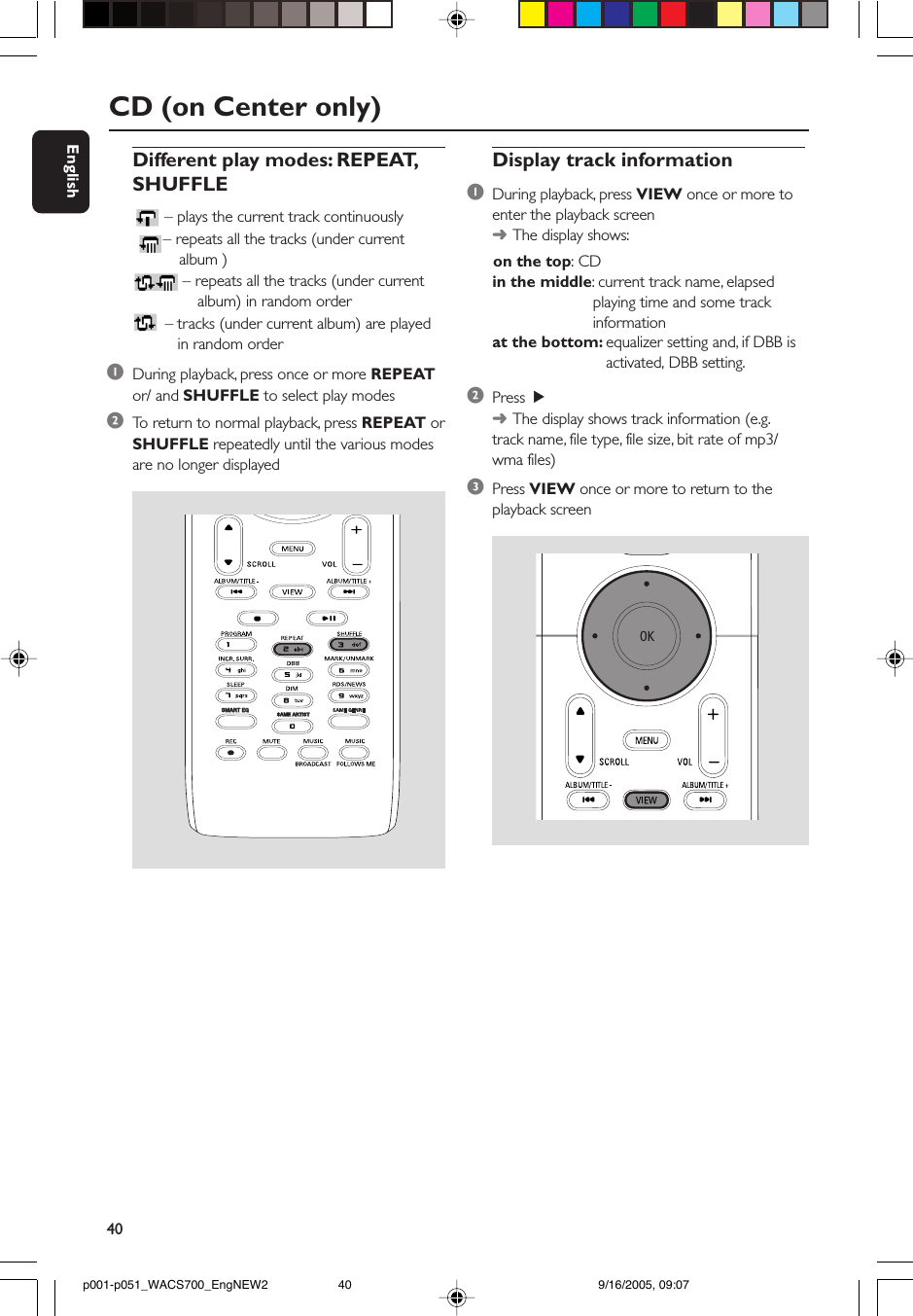 40EnglishCD (on Center only)Display track information1During playback, press VIEW once or more toenter the playback screen➜The display shows:      on the top: CDin the middle: current track name, elapsedplaying time and some trackinformationat the bottom: equalizer setting and, if DBB is   activated, DBB setting.2Press  2➜The display shows track information (e.g.track name, file type, file size, bit rate of mp3/wma files)3Press VIEW once or more to return to theplayback screenDifferent play modes: REPEAT,SHUFFLE– plays the current track continuously – repeats all the tracks (under currentalbum )– repeats all the tracks (under current          album) in random order – tracks (under current album) are played          in random order1During playback, press once or more REPEATor/ and SHUFFLE to select play modes2To  return to normal playback, press REPEAT orSHUFFLE repeatedly until the various modesare no longer displayedSAME ARTISTSMART EQSMART EQp001-p051_WACS700_EngNEW2 9/16/2005, 09:0740