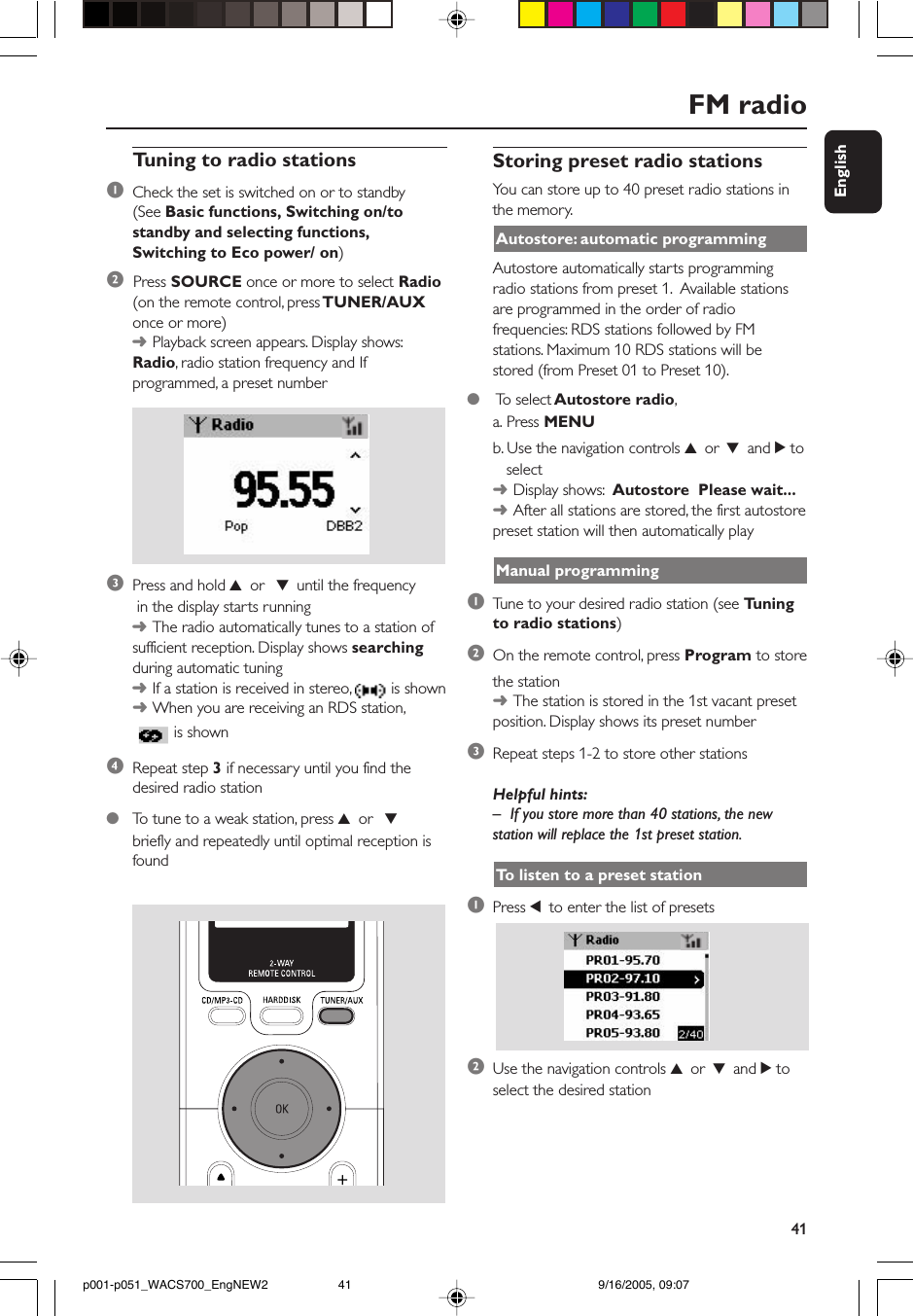 41EnglishTuning to radio stations1Check the set is switched on or to standby(See Basic functions, Switching on/tostandby and selecting functions,Switching to Eco power/ on)2  Press SOURCE once or more to select Radio(on the remote control, press TUNER/AUXonce or more)➜Playback screen appears. Display shows:Radio, radio station frequency and Ifprogrammed, a preset number3Press and hold 3 or  4 until the frequency in the display starts running➜The radio automatically tunes to a station ofsufficient reception. Display shows searchingduring automatic tuning➜If a station is received in stereo,   is shown➜When you are receiving an RDS station, is shown4Repeat step 3 if necessary until you find thedesired radio station●To  tune to a weak station, press 3 or  4briefly and repeatedly until optimal reception isfoundStoring preset radio stationsYou can store up to 40 preset radio stations inthe memory.Autostore: automatic programmingAutostore automatically starts programmingradio stations from preset 1.  Available stationsare programmed in the order of radiofrequencies: RDS stations followed by FMstations. Maximum 10 RDS stations will bestored (from Preset 01 to Preset 10).●    To select Autostore radio,a. Press MENUb. Use the navigation controls 3 or 4 and 2 to   select➜Display shows:  Autostore  Please wait...➜After all stations are stored, the first autostorepreset station will then automatically playManual programming1Tune to your desired radio station (see Tuningto radio stations)2On the remote control, press Program to storethe station➜The station is stored in the 1st vacant presetposition. Display shows its preset number3Repeat steps 1-2 to store other stationsHelpful hints:–If you store more than 40 stations, the newstation will replace the 1st preset station.To  listen to a preset station1Press 1 to enter the list of presets2Use the navigation controls 3 or 4 and 2 toselect the desired stationFM radiop001-p051_WACS700_EngNEW2 9/16/2005, 09:0741