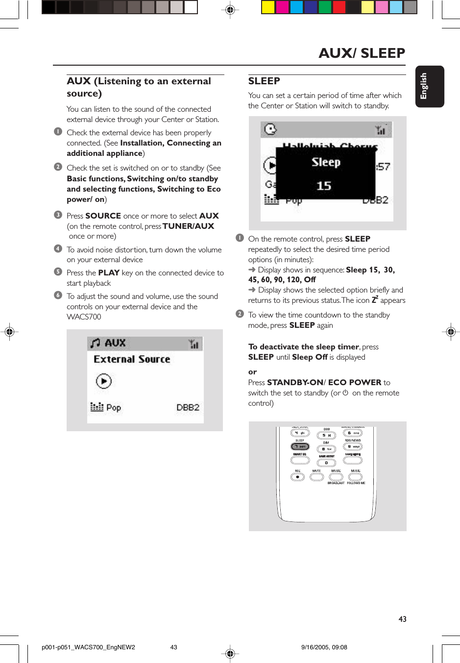 43EnglishAUX/ SLEEPAUX (Listening to an externalsource)You can listen to the sound of the connectedexternal device through your Center or Station.1Check the external device has been properlyconnected. (See Installation, Connecting anadditional appliance)2Check the set is switched on or to standby (SeeBasic functions, Switching on/to standbyand selecting functions, Switching to Ecopower/ on)3Press SOURCE once or more to select AUX(on the remote control, press TUNER/AUX once or more)4To  avoid noise distor tion, turn down the volumeon your external device5Press the PLAY key on the connected device tostart playback6To  adjust the sound and volume, use the soundcontrols on your external device and theWACS700SLEEPYou can set a certain period of time after whichthe Center or Station will switch to standby.1On the remote control, press SLEEPrepeatedly to select the desired time periodoptions (in minutes):➜ Display shows in sequence: Sleep 15,  30,45, 60, 90, 120, Off➜ Display shows the selected option briefly andreturns to its previous status. The icon ZZ  appears2To  view the time countdown to the standbymode, press SLEEP againTo  deactivate the sleep timer, pressSLEEP until Sleep Off is displayedorPress STANDBY-ON/ ECO POWER toswitch the set to standby (or y on the remotecontrol)SAME ARTISTSAME ARTISTSMART EQSMART EQp001-p051_WACS700_EngNEW2 9/16/2005, 09:0843