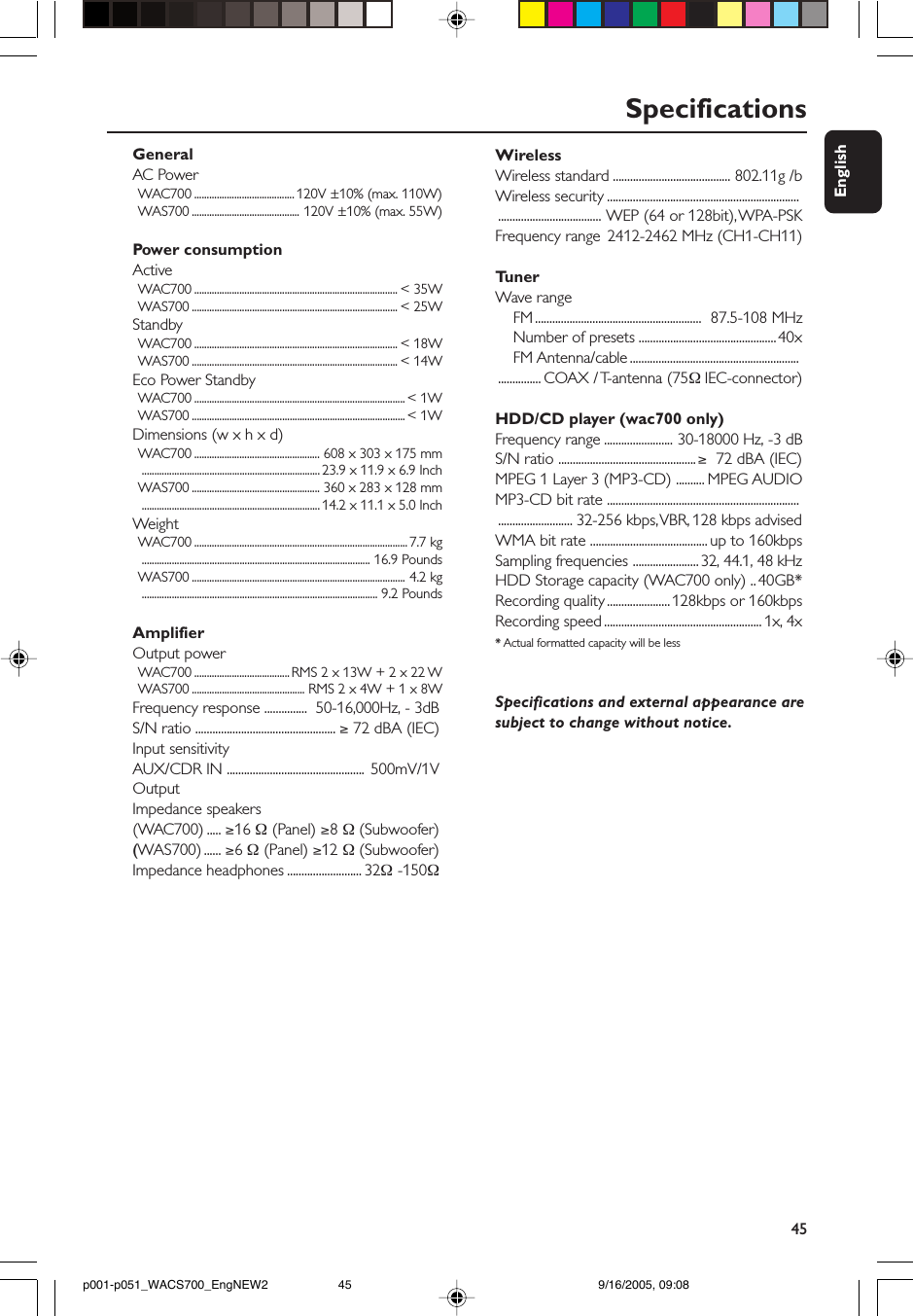 45EnglishSpecificationsWirelessWireless standard ......................................... 802.11g /bWireless security ....................................................................................................... WEP (64 or 128bit), WPA-PSKFrequency range 2412-2462 MHz (CH1-CH11)TunerWave range    FM ..........................................................  87.5-108 MHz    Number of presets ................................................40x    FM Antenna/cable .......................................................................... COAX / T-antenna (75Ω IEC-connector)HDD/CD player (wac700 only)Frequency range ........................ 30-18000 Hz, -3 dBS/N ratio ................................................ ≥  72 dBA (IEC)MPEG 1 Layer 3 (MP3-CD) .......... MPEG AUDIOMP3-CD bit rate ............................................................................................. 32-256 kbps, VBR, 128 kbps advisedWMA bit rate ......................................... up to 160kbpsSampling frequencies ....................... 32, 44.1, 48 kHzHDD Storage capacity (WAC700 only) .. 40GB*Recording quality ...................... 128kbps or 160kbpsRecording speed ....................................................... 1x, 4x* Actual formatted capacity will be lessSpecifications and external appearance aresubject to change without notice.GeneralAC PowerWAC700 ........................................ 120V ±10% (max. 110W)WAS700 ........................................... 120V ±10% (max. 55W)Power consumptionActiveWAC700 ................................................................................. &lt; 35WWAS700 .................................................................................. &lt; 25WStandbyWAC700 ................................................................................. &lt; 18WWAS700 .................................................................................. &lt; 14WEco Power StandbyWAC700 .................................................................................... &lt; 1WWAS700 ..................................................................................... &lt; 1WDimensions (w x h x d)WAC700 .................................................. 608 x 303 x 175 mm....................................................................... 23.9 x 11.9 x 6.9 InchWAS700 ................................................... 360 x 283 x 128 mm....................................................................... 14.2 x 11.1 x 5.0 InchWeightWAC700 ..................................................................................... 7.7 kg........................................................................................... 16.9 PoundsWAS700 ..................................................................................... 4.2 kg.............................................................................................. 9.2 PoundsAmplifierOutput powerWAC700 ...................................... RMS 2 x 13W + 2 x 22 WWAS700 ............................................. RMS 2 x 4W + 1 x 8WFrequency response ...............  50-16,000Hz, - 3dBS/N ratio ................................................. ≥ 72 dBA (IEC)Input sensitivityAUX/CDR IN ................................................  500mV/1VOutputImpedance speakers(WAC700) ..... ≥16 Ω (Panel) ≥8 Ω (Subwoofer)(WAS700) ...... ≥6 Ω (Panel) ≥12 Ω (Subwoofer)Impedance headphones .......................... 32Ω -150Ωp001-p051_WACS700_EngNEW2 9/16/2005, 09:0845