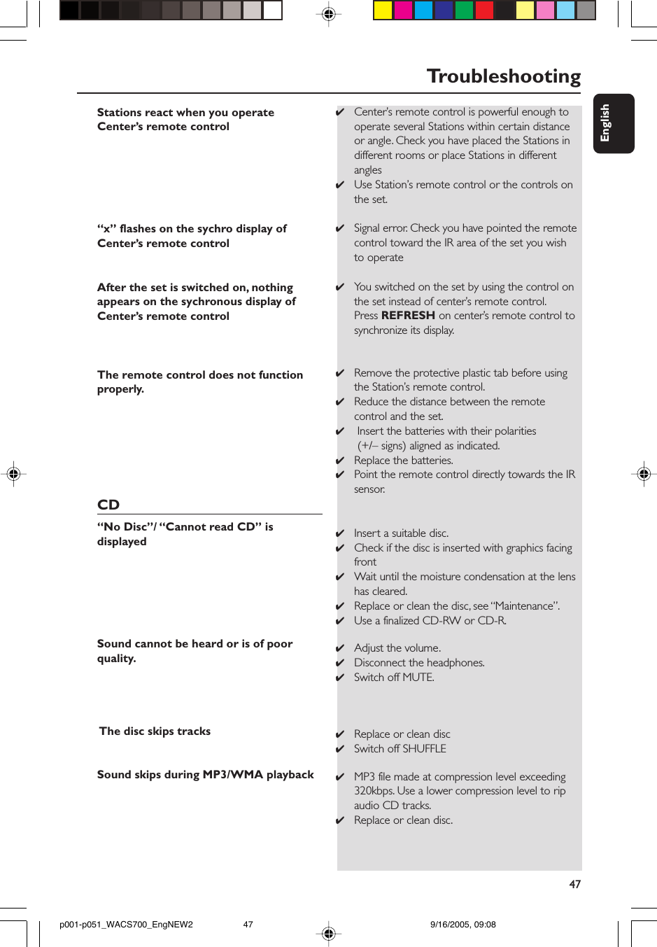 47EnglishTroubleshootingStations react when you operateCenter’s remote control“x” flashes on the sychro display ofCenter’s remote controlAfter the set is switched on, nothingappears on the sychronous display ofCenter’s remote controlThe remote control does not functionproperly.CD“No Disc”/ “Cannot read CD” isdisplayedSound cannot be heard or is of poorquality. The disc skips tracksSound skips during MP3/WMA playback✔Center’s remote control is powerful enough tooperate several Stations within certain distanceor angle. Check you have placed the Stations indifferent rooms or place Stations in differentangles✔Use Station’s remote control or the controls onthe set.✔Signal error. Check you have pointed the remotecontrol toward the IR area of the set you wishto operate✔You switched on the set by using the control onthe set instead of center’s remote control.Press REFRESH on center’s remote control tosynchronize its display.✔Remove the protective plastic tab before usingthe Station’s remote control.✔Reduce the distance between the remotecontrol and the set.✔ Insert the batteries with their polarities (+/– signs) aligned as indicated.✔Replace the batteries.✔Point the remote control directly towards the IRsensor.✔Insert a suitable disc.✔Check if the disc is inserted with graphics facingfront✔Wait until the moisture condensation at the lenshas cleared.✔Replace or clean the disc, see “Maintenance”.✔Use a finalized CD-RW or CD-R.✔Adjust the volume.✔Disconnect the headphones.✔Switch off MUTE.✔Replace or clean disc✔Switch off SHUFFLE✔MP3 file made at compression level exceeding320kbps. Use a lower compression level to ripaudio CD tracks.✔Replace or clean disc.p001-p051_WACS700_EngNEW2 9/16/2005, 09:0847