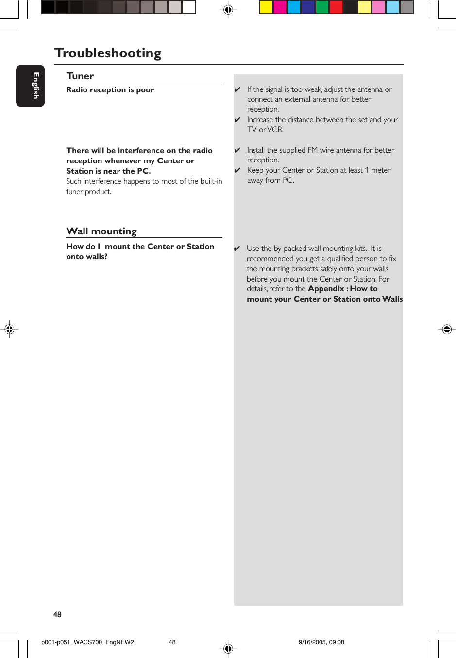 48EnglishTunerRadio reception is poorThere will be interference on the radioreception whenever my Center orStation is near the PC.Such interference happens to most of the built-intuner product.Wall mountingHow do I  mount the Center or Stationonto walls?✔If the signal is too weak, adjust the antenna orconnect an external antenna for betterreception.✔Increase the distance between the set and yourTV or VCR.✔Install the supplied FM wire antenna for betterreception.✔Keep your Center or Station at least 1 meteraway from PC.✔Use the by-packed wall mounting kits.  It isrecommended you get a qualified person to fixthe mounting brackets safely onto your wallsbefore you mount the Center or Station. Fordetails, refer to the Appendix : How tomount your Center or Station onto WallsTroubleshootingp001-p051_WACS700_EngNEW2 9/16/2005, 09:0848