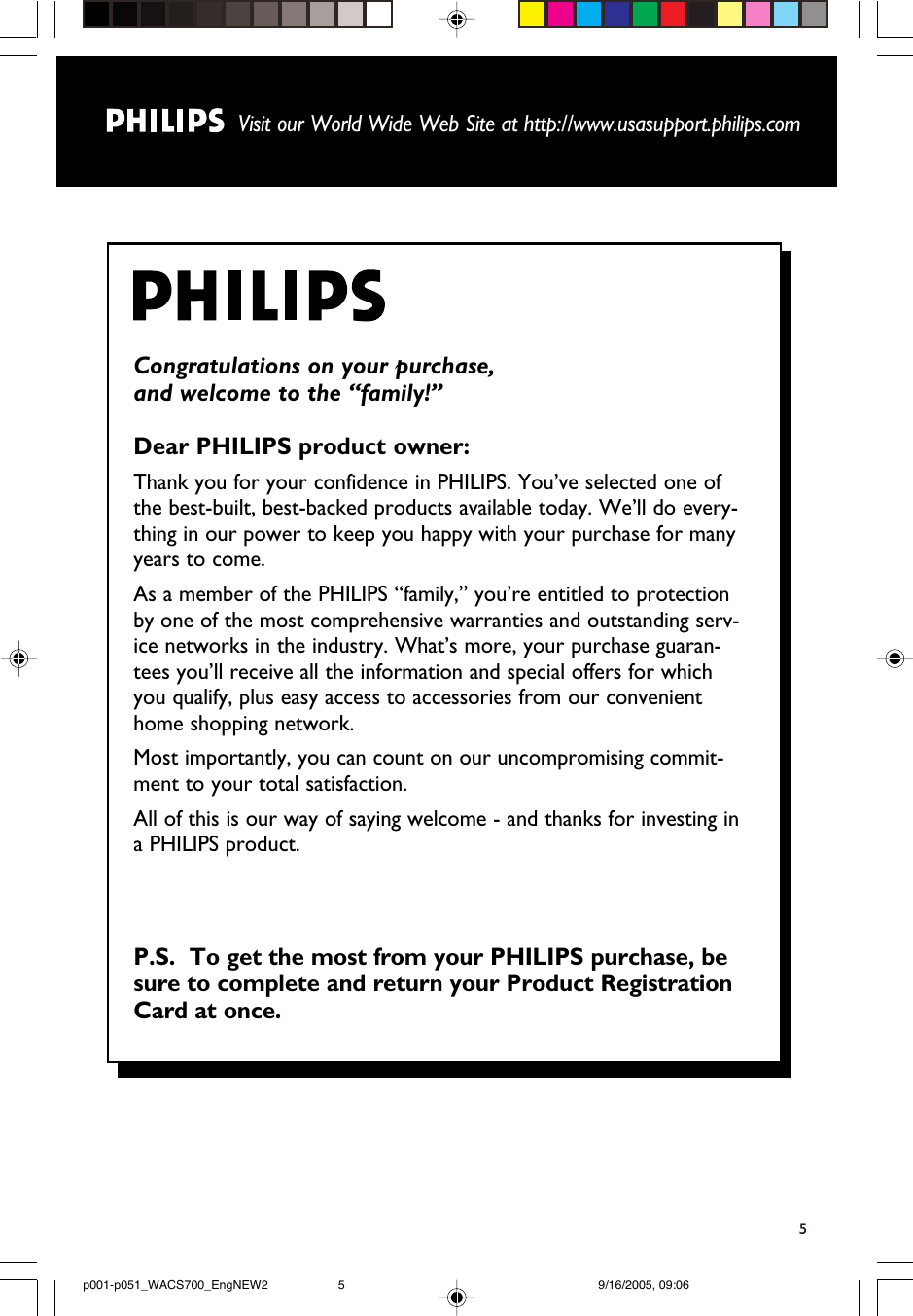 5Visit our World Wide Web Site at http://www.usasupport.philips.comCongratulations on your purchase, and welcome to the “family!”Dear PHILIPS product owner:Thank you for your confidence in PHILIPS. You’ve selected one ofthe best-built, best-backed products available today. We’ll do every-thing in our power to keep you happy with your purchase for manyyears to come. As a member of the PHILIPS “family,” you’re entitled to protectionby one of the most comprehensive warranties and outstanding serv-ice networks in the industry. What’s more, your purchase guaran-tees you’ll receive all the information and special offers for whichyou qualify, plus easy access to accessories from our convenienthome shopping network.Most importantly, you can count on our uncompromising commit-ment to your total satisfaction.All of this is our way of saying welcome - and thanks for investing ina PHILIPS product.P.S.  To get the most from your PHILIPS purchase, besure to complete and return your Product RegistrationCard at once.p001-p051_WACS700_EngNEW2 9/16/2005, 09:065