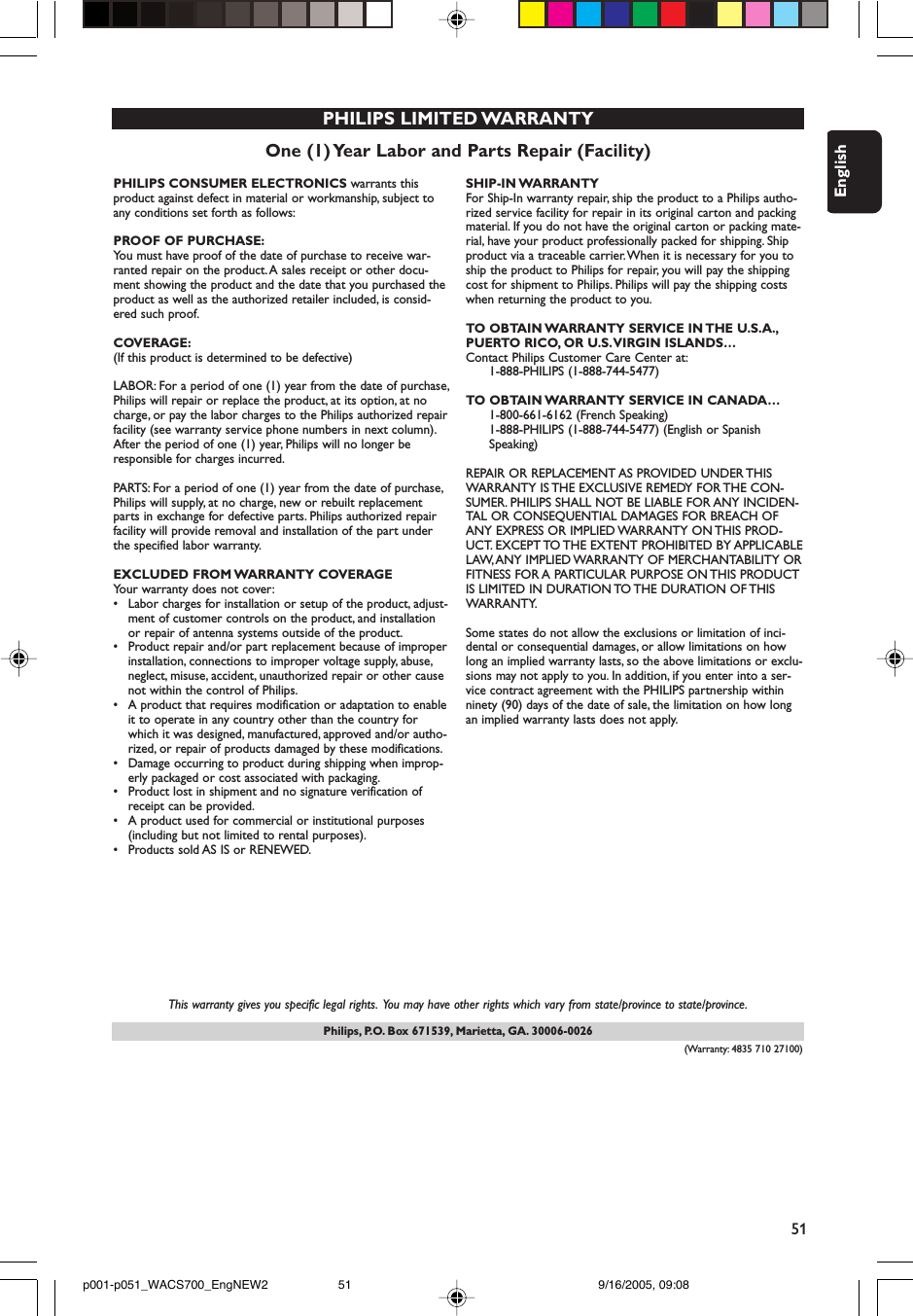 51EnglishPhilips, P.O. Box 671539, Marietta, GA. 30006-0026One (1) Year Labor and Parts Repair (Facility)PHILIPS LIMITED WARRANTYPHILIPS CONSUMER ELECTRONICS warrants thisproduct against defect in material or workmanship, subject toany conditions set forth as follows:PROOF OF PURCHASE:You must have proof of the date of purchase to receive war-ranted repair on the product. A sales receipt or other docu-ment showing the product and the date that you purchased theproduct as well as the authorized retailer included, is consid-ered such proof.COVERAGE:(If this product is determined to be defective)LABOR: For a period of one (1) year from the date of purchase,Philips will repair or replace the product, at its option, at nocharge, or pay the labor charges to the Philips authorized repairfacility (see warranty service phone numbers in next column).After the period of one (1) year, Philips will no longer beresponsible for charges incurred.PARTS: For a period of one (1) year from the date of purchase,Philips will supply, at no charge, new or rebuilt replacementparts in exchange for defective parts. Philips authorized repairfacility will provide removal and installation of the part underthe specified labor warranty.EXCLUDED FROM WARRANTY COVERAGEYour warranty does not cover:•Labor charges for installation or setup of the product, adjust-ment of customer controls on the product, and installationor repair of antenna systems outside of the product.•Product repair and/or part replacement because of improperinstallation, connections to improper voltage supply, abuse,neglect, misuse, accident, unauthorized repair or other causenot within the control of Philips.•A product that requires modification or adaptation to enableit to operate in any country other than the country forwhich it was designed, manufactured, approved and/or autho-rized, or repair of products damaged by these modifications.•Damage occurring to product during shipping when improp-erly packaged or cost associated with packaging.•Product lost in shipment and no signature verification ofreceipt can be provided.•A product used for commercial or institutional purposes(including but not limited to rental purposes).•Products sold AS IS or RENEWED.SHIP-IN WARRANTY For Ship-In warranty repair, ship the product to a Philips autho-rized service facility for repair in its original carton and packingmaterial. If you do not have the original carton or packing mate-rial, have your product professionally packed for shipping. Shipproduct via a traceable carrier.When it is necessary for you toship the product to Philips for repair, you will pay the shippingcost for shipment to Philips. Philips will pay the shipping costswhen returning the product to you.TO OBTAIN WARRANTY SERVICE IN THE U.S.A.,PUERTO RICO, OR U.S.VIRGIN ISLANDS…Contact Philips Customer Care Center at:1-888-PHILIPS (1-888-744-5477)TO OBTAIN WARRANTY SERVICE IN CANADA…1-800-661-6162 (French Speaking)1-888-PHILIPS (1-888-744-5477) (English or Spanish Speaking)REPAIR OR REPLACEMENT AS PROVIDED UNDER THISWARRANTY IS THE EXCLUSIVE REMEDY FOR THE CON-SUMER. PHILIPS SHALL NOT BE LIABLE FOR ANY INCIDEN-TAL OR CONSEQUENTIAL DAMAGES FOR BREACH OFANY EXPRESS OR IMPLIED WARRANTY ON THIS PROD-UCT. EXCEPT TO THE  EXTENT PROHIBITED  BY APPLICABLELAW, ANY IMPLIED WARRANTY OF MERCHANTABILITY ORFITNESS FOR A PARTICULAR PURPOSE ON THIS PRODUCTIS LIMITED IN DURATION TO THE DURATION OF THISWARRANTY.Some states do not allow the exclusions or limitation of inci-dental or consequential damages, or allow limitations on howlong an implied warranty lasts, so the above limitations or exclu-sions may not apply to you. In addition, if you enter into a ser-vice contract agreement with the PHILIPS partnership withinninety (90) days of the date of sale, the limitation on how longan implied warranty lasts does not apply.This warranty gives you specific legal rights. You may have other rights which vary from state/province to state/province.(Warranty: 4835 710 27100)p001-p051_WACS700_EngNEW2 9/16/2005, 09:0851