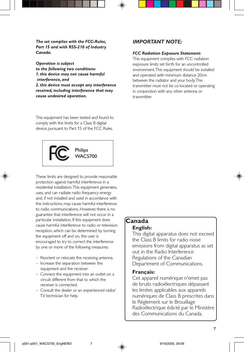 7The set complies with the FCC-Rules,Part 15 and with RSS-210 of IndustryCanada.Operation is subjectto the following two conditions:1. this device may not cause harmful interference, and2. this device must accept any interferencereceived, including interference that maycause undesired operation.This equipment has been tested and found tocomply with the limits for a Class B digitaldevice, pursuant to Part 15 of the FCC Rules.PhilipsWACS700These limits are designed to provide reasonableprotection against harmful interference in aresidential installation. This equipment generates,uses, and can radiate radio frequency energyand, if not installed and used in accordance withthe instructions, may cause harmful interferenceto radio communications. However, there is noguarantee that interference will not occur in aparticular installation. If this equipment doescause harmful interference to radio or televisionreception, which can be determined by turningthe equipment off and on, the user isencouraged to try to correct the interferenceby one or more of the following measures:–  Reorient or relocate the receiving antenna.–  Increase the separation between the    equipment and the receiver.–  Connect the equipment into an outlet on a    circuit different from that to which the    receiver is connected.–  Consult the dealer or an experienced radio/    TV technician for help.IMPORTANT NOTE:FCC Radiation Exposure Statement:This equipment complies with FCC radiationexposure limits set forth for an uncontrolledenvironment. This equipment should be installedand operated with minimum distance 20cmbetween the radiator and your body. Thistransmitter must not be co-located or operatingin conjunction with any other antenna ortransmitter.CanadaEnglish:This digital apparatus does not exceedthe Class B limits for radio noiseemissions from digital apparatus as setout in the Radio InterferenceRegulations of the CanadianDepartment of Communications.Français:Cet appareil numérique n&apos;emet pasde bruits radioélectriques dépassantles limites applicables aux appareilsnumériques de Class B prescrites dansle Règlement sur le BrouillageRadioélectrique édicté par le Ministèredes Communications du Canada.p001-p051_WACS700_EngNEW2 9/16/2005, 09:067