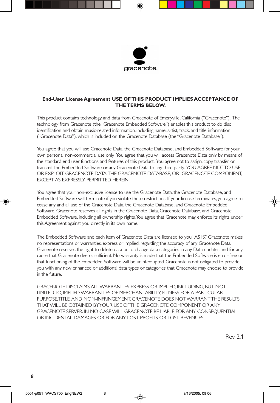 8End-User License Agreement USE OF THIS PRODUCT IMPLIES ACCEPTANCE OFTHE TERMS  BELOW.This product contains technology and data from Gracenote of Emeryville, California (“Gracenote”).  Thetechnology from Gracenote (the “Gracenote Embedded Software”) enables this product to do discidentification and obtain music-related information, including name, artist, track, and title information(“Gracenote Data”), which is included on the Gracenote Database (the “Gracenote Database”).You agree that you will use Gracenote Data, the Gracenote Database, and Embedded Software for yourown personal non-commercial use only.  You agree that you will access Gracenote Data only by means ofthe standard end user functions and features of this product.  You agree not to assign, copy, transfer ortransmit the Embedded Software or any Gracenote Data to any third party.  YOU AGREE NOT TO USEOR EXPLOIT GRACENOTE DATA, THE GRACENOTE DATABASE, OR  GRACENOTE COMPONENT,EXCEPT AS EXPRESSLY PERMITTED HEREIN.You agree that your non-exclusive license to use the Gracenote Data, the Gracenote Database, andEmbedded Software will terminate if you violate these restrictions. If your license terminates, you agree tocease any and all use of the Gracenote Data, the Gracenote Database, and Gracenote EmbeddedSoftware. Gracenote reserves all rights in the Gracenote Data, Gracenote Database, and GracenoteEmbedded Software, including all ownership rights. You agree that Gracenote may enforce its rights underthis Agreement against you directly in its own name.The Embedded Software and each item of Gracenote Data are licensed to you “AS IS.” Gracenote makesno representations or warranties, express or implied, regarding the accuracy of any Gracenote Data.Gracenote reserves the right to delete data or to change data categories in any Data updates and for anycause that Gracenote deems sufficient. No warranty is made that the Embedded Software is error-free orthat functioning of the Embedded Software will be uninterrupted. Gracenote is not obligated to provideyou with any new enhanced or additional data types or categories that Gracenote may choose to providein the future.GRACENOTE DISCLAIMS ALL WARRANTIES EXPRESS OR IMPLIED, INCLUDING, BUT NOTLIMITED TO, IMPLIED WARRANTIES OF MERCHANTABILITY, FITNESS FOR A PARTICULARPURPOSE, TITLE, AND NON-INFRINGEMENT. GRACENOTE DOES NOT WARRANT THE RESULTSTHAT WILL BE OBTAINED BY YOUR USE OF THE GRACENOTE COMPONENT OR ANYGRACENOTE SERVER. IN NO CASE WILL GRACENOTE BE LIABLE FOR ANY CONSEQUENTIALOR INCIDENTAL DAMAGES OR FOR ANY LOST PROFITS OR LOST REVENUES.          Rev 2.1p001-p051_WACS700_EngNEW2 9/16/2005, 09:068