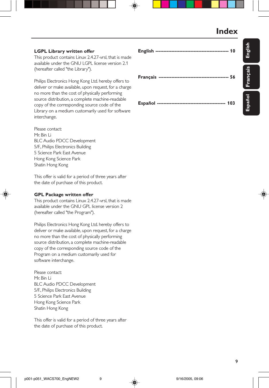 9EnglishFrançaisEspañolDeutschIndexEnglish ---------------------------------------------- 10Français -------------------------------------------- 56Español ------------------------------------------- 103LGPL Library written offerThis product contains Linux 2.4.27-vrsl, that is madeavailable under the GNU LGPL license version 2.1(hereafter called &quot;the Library&quot;).Philips Electronics Hong Kong Ltd. hereby offers todeliver or make available, upon request, for a chargeno more than the cost of physically performingsource distribution, a complete machine-readablecopy of the corresponding source code of theLibrary on a medium customarily used for softwareinterchange.Please contact:Mr. Bin LiBLC Audio PDCC Development5/F., Philips Electronics Building5 Science Park East AvenueHong Kong Science ParkShatin Hong KongThis offer is valid for a period of three years afterthe date of purchase of this product.GPL Package written offerThis product contains Linux 2.4.27-vrsl, that is madeavailable under the GNU GPL license version 2(hereafter called &quot;the Program&quot;).Philips Electronics Hong Kong Ltd. hereby offers todeliver or make available, upon request, for a chargeno more than the cost of physically performingsource distribution, a complete machine-readablecopy of the corresponding source code of theProgram on a medium customarily used forsoftware interchange.Please contact:Mr. Bin LiBLC Audio PDCC Development5/F., Philips Electronics Building5 Science Park East AvenueHong Kong Science ParkShatin Hong KongThis offer is valid for a period of three years afterthe date of purchase of this product.p001-p051_WACS700_EngNEW2 9/16/2005, 09:069